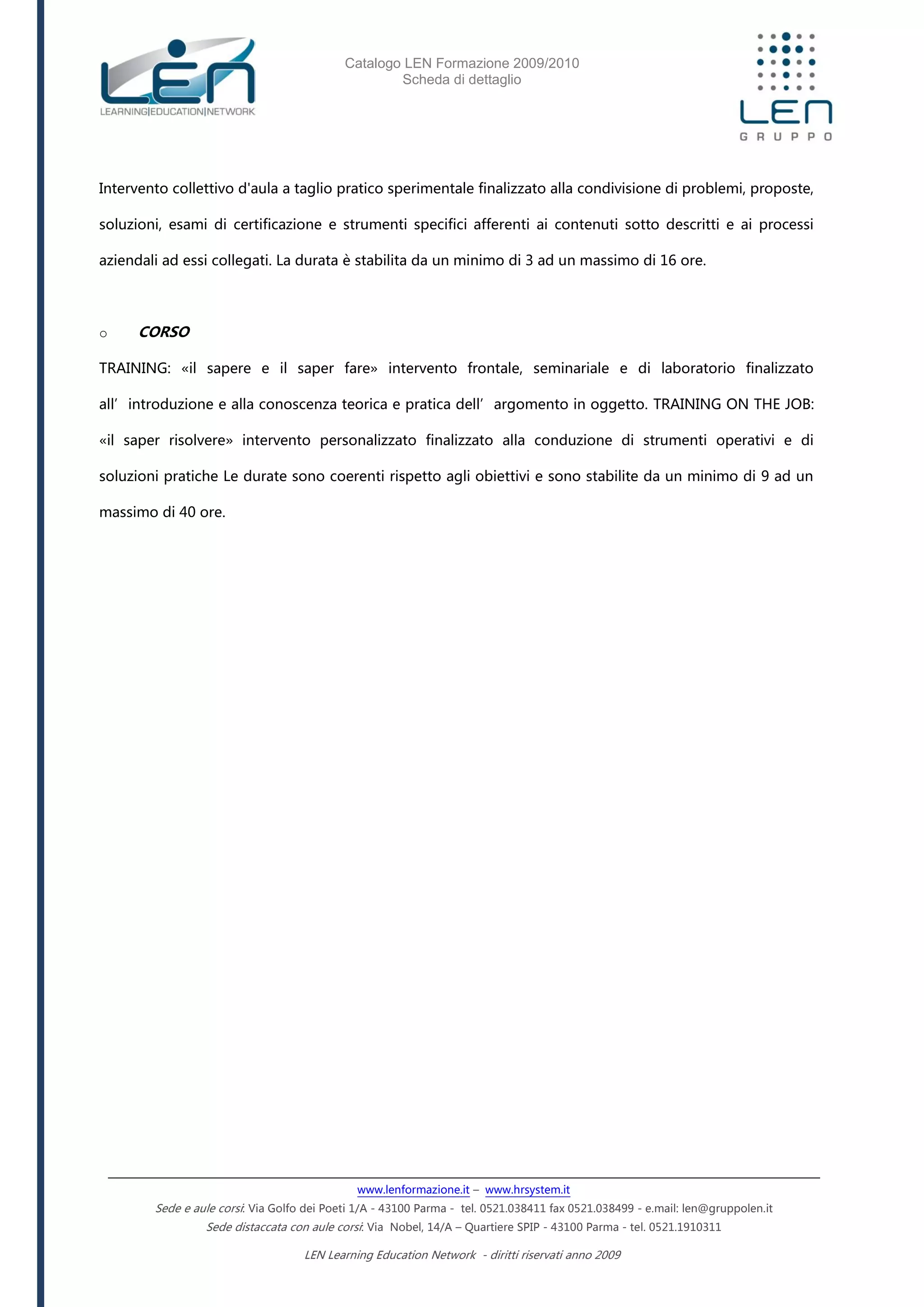 Catalogo LEN Formazione 2009/2010
Scheda di dettaglio
www.lenformazione.it – www.hrsystem.it
Sede e aule corsi: Via Golfo dei Poeti 1/A - 43100 Parma - tel. 0521.038411 fax 0521.038499 - e.mail: len@gruppolen.it
Sede distaccata con aule corsi: Via Nobel, 14/A – Quartiere SPIP - 43100 Parma - tel. 0521.1910311
LEN Learning Education Network - diritti riservati anno 2009
Intervento collettivo d'aula a taglio pratico sperimentale finalizzato alla condivisione di problemi, proposte,
soluzioni, esami di certificazione e strumenti specifici afferenti ai contenuti sotto descritti e ai processi
aziendali ad essi collegati. La durata è stabilita da un minimo di 3 ad un massimo di 16 ore.
o CORSO
TRAINING: «il sapere e il saper fare» intervento frontale, seminariale e di laboratorio finalizzato
all’introduzione e alla conoscenza teorica e pratica dell’argomento in oggetto. TRAINING ON THE JOB:
«il saper risolvere» intervento personalizzato finalizzato alla conduzione di strumenti operativi e di
soluzioni pratiche Le durate sono coerenti rispetto agli obiettivi e sono stabilite da un minimo di 9 ad un
massimo di 40 ore.
 
