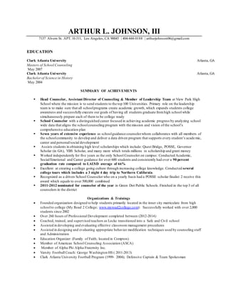 ARTHUR L. JOHNSON, III
7137 Alvern St. APT. H-311, Los Angeles, CA 90045 | 404-444-0188 | arthurjohnson06@gmail.com
EDUCATION
Clark Atlanta University Atlanta, GA
Masters of School Counseling
May 2007
Clark Atlanta University Atlanta, GA
Bachelorof Science in History
May 2004
SUMMARY OF ACHIEVEMENTS
 Head Counselor, Assistant Director of Counseling & Member of Leadership Team at View Park High
School where the mission is to send students to the top 100 Universities. Primary role on the leadership
team is to make sure that all schoolprograms create academic growth, which expands students college
awareness and successfully execute our goals of having all students graduate fromhigh school while
simultaneously prepare each of them to be college ready
 School Counselor with a distinguished career focused in achieving academic progress by analyzing school
wide data that aligns the schoolcounseling program with the mission and vision of the school’s
comprehensive education plan
 Seven years of extensive experience as schoolguidance counselorwhom collaborates with all members of
the schoolcommunity to develop and deliver a data driven program that supports every student’s academic,
career and personal/social development
 Assists students in obtaining high level scholarships which include: Quest Bridge, POSSE, Governor
Scholar (in GA), YBS Scholar, and many more which totals millions in scholarship and grant money
 Worked independently for five years as the only School Counselor on campus: Conducted Academic,
Social/Emotional and Career guidance for over 600 students and consistently had over a 90 percent
graduation rate compared to LAUSD average of 66%
 Excellent at creating a college going culture through increasing college knowledge. Conducted several
college tours which includes a 3 night 4 day trip to Northern California.
 Recognized as a driven School Counselor who on a yearly basis had a POSSE scholar finalist 2 receive this
award which equals to over 500,000 combined
 2011-2012 nominated for counselor of the year in Green Dot Public Schools. Finished in the top 3 of all
counselors in the district
Organizations & Trainings
 Founded organization designed to help students primarily located in the inner city matriculate from high
schoolto college (My Road 2 College; www.myroad2college.com): Successfully worked with over 2,000
students since 2002
 Over 260 hours of Professional Development completed between (2012-2014)
 Coached, trained, and supervised teachers as Locke transitioned into a Safe and Civil school
 Assisted in developing and evaluating effective classroom management procedures
 Assisted in designing and evaluating appropriate behavior modification techniques used by counseling staff
and Administration
 Education Organizer (Family of Faith; located in Compton)
 Member of American School Counseling Association (ASCA)
 Member of Alpha Phi Alpha Fraternity Inc.
 Varsity Football Coach: George Washington HS ( 2011-2013)
 Clark Atlanta University Football Program (1999- 2004); Defensive Captain & Team Spokesman
 