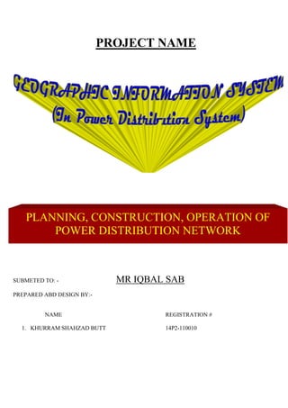 PROJECT NAME
SUBMETED TO: - MR IQBAL SAB
PREPARED ABD DESIGN BY:-
NAME REGISTRATION #
1. KHURRAM SHAHZAD BUTT 14P2-110010
PLANNING, CONSTRUCTION, OPERATION OF
POWER DISTRIBUTION NETWORK
 