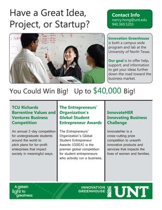 Have a Great Idea,
Project, or Startup?
You Could Win Big! Up to $40,000 Big!
Contact Info
nancy.hong@unt.edu
940.369.5203
Innovation Greenhouse
is both a campus wide
program and lab at the
University of North Texas.
Our goal is to offer help,
support, and information
to get your ideas further
down the road toward the
business market.
TCU Richards
Barrentine Values and
Ventures Business
Competition
The Entrepreneurs’
Organization’s
Global Student
Entrepreneur Awards
InnovateHER
Innovating Business
Challenge
An annual 2-day competition
for undergraduate students
around the world to
pitch plans for for-profit
enterprises that impact
society in meaningful ways.
The Entrepreneurs’
Organization’s Global
Student Entrepreneur
Awards (GSEA) is the
premier global competition
for student entrepreneurs
who actively run a business.
InnovateHer is a
cross-cutting prize
competition to unearth
innovative products and
services that impacts the
lives of women and families.
 