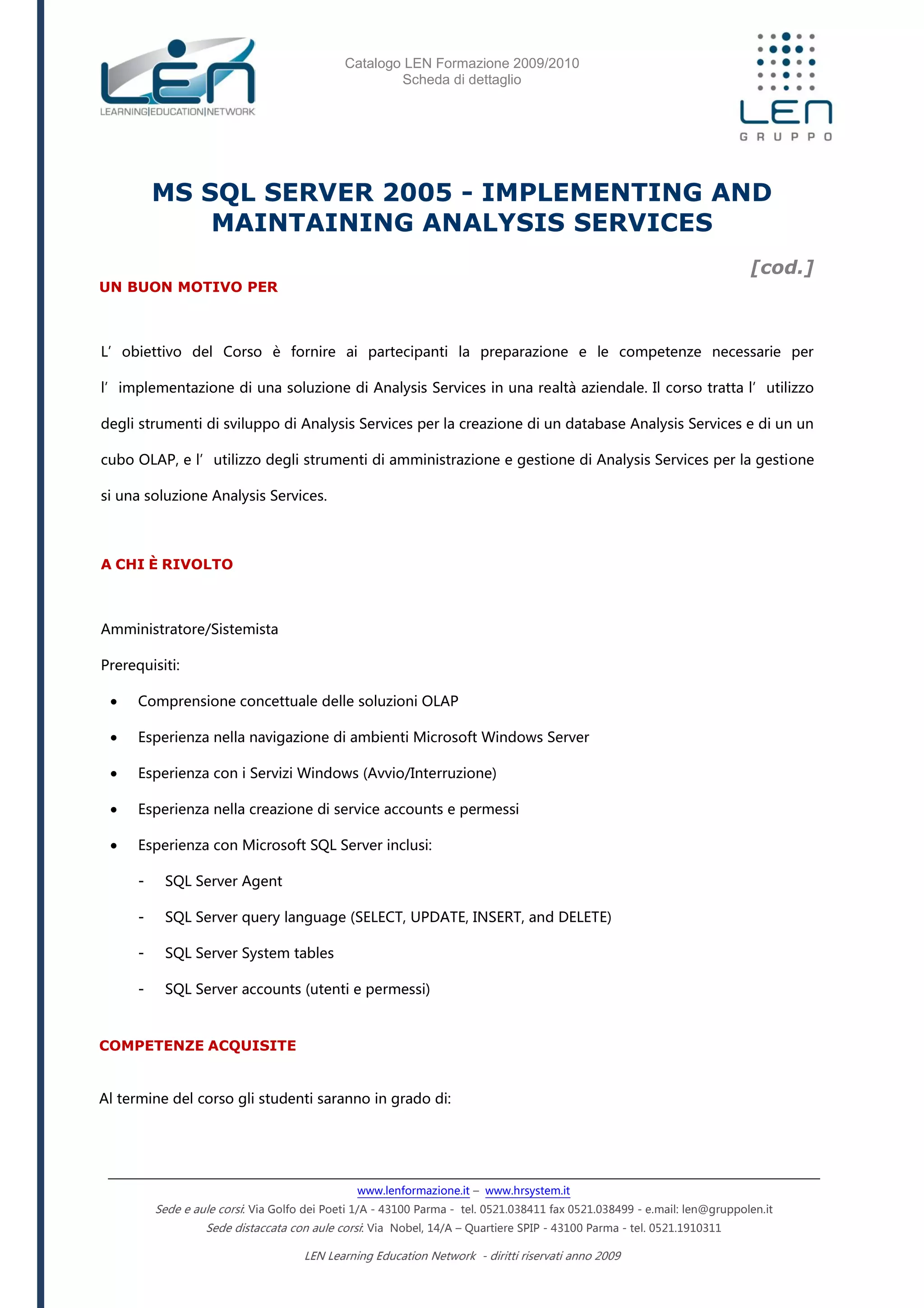 Catalogo LEN Formazione 2009/2010
Scheda di dettaglio
www.lenformazione.it – www.hrsystem.it
Sede e aule corsi: Via Golfo dei Poeti 1/A - 43100 Parma - tel. 0521.038411 fax 0521.038499 - e.mail: len@gruppolen.it
Sede distaccata con aule corsi: Via Nobel, 14/A – Quartiere SPIP - 43100 Parma - tel. 0521.1910311
LEN Learning Education Network - diritti riservati anno 2009
MS SQL SERVER 2005 - IMPLEMENTING AND
MAINTAINING ANALYSIS SERVICES
[cod.]
UN BUON MOTIVO PER
L’obiettivo del Corso è fornire ai partecipanti la preparazione e le competenze necessarie per
l’implementazione di una soluzione di Analysis Services in una realtà aziendale. Il corso tratta l’utilizzo
degli strumenti di sviluppo di Analysis Services per la creazione di un database Analysis Services e di un un
cubo OLAP, e l’utilizzo degli strumenti di amministrazione e gestione di Analysis Services per la gestione
si una soluzione Analysis Services.
A CHI È RIVOLTO
Amministratore/Sistemista
Prerequisiti:
 Comprensione concettuale delle soluzioni OLAP
 Esperienza nella navigazione di ambienti Microsoft Windows Server
 Esperienza con i Servizi Windows (Avvio/Interruzione)
 Esperienza nella creazione di service accounts e permessi
 Esperienza con Microsoft SQL Server inclusi:
- SQL Server Agent
- SQL Server query language (SELECT, UPDATE, INSERT, and DELETE)
- SQL Server System tables
- SQL Server accounts (utenti e permessi)
COMPETENZE ACQUISITE
Al termine del corso gli studenti saranno in grado di:
 