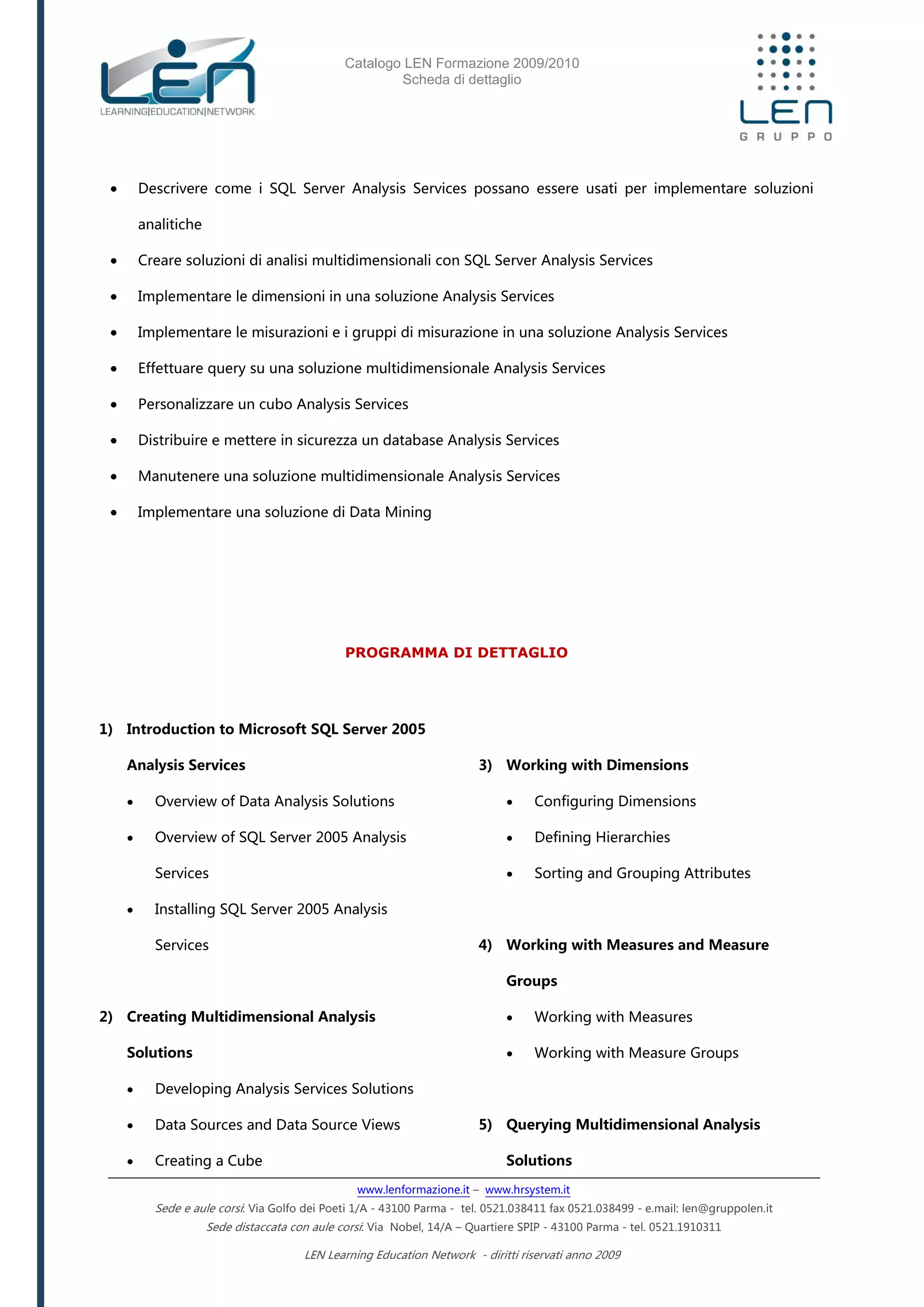 Catalogo LEN Formazione 2009/2010
Scheda di dettaglio
www.lenformazione.it – www.hrsystem.it
Sede e aule corsi: Via Golfo dei Poeti 1/A - 43100 Parma - tel. 0521.038411 fax 0521.038499 - e.mail: len@gruppolen.it
Sede distaccata con aule corsi: Via Nobel, 14/A – Quartiere SPIP - 43100 Parma - tel. 0521.1910311
LEN Learning Education Network - diritti riservati anno 2009
 Descrivere come i SQL Server Analysis Services possano essere usati per implementare soluzioni
analitiche
 Creare soluzioni di analisi multidimensionali con SQL Server Analysis Services
 Implementare le dimensioni in una soluzione Analysis Services
 Implementare le misurazioni e i gruppi di misurazione in una soluzione Analysis Services
 Effettuare query su una soluzione multidimensionale Analysis Services
 Personalizzare un cubo Analysis Services
 Distribuire e mettere in sicurezza un database Analysis Services
 Manutenere una soluzione multidimensionale Analysis Services
 Implementare una soluzione di Data Mining
PROGRAMMA DI DETTAGLIO
1) Introduction to Microsoft SQL Server 2005
Analysis Services
 Overview of Data Analysis Solutions
 Overview of SQL Server 2005 Analysis
Services
 Installing SQL Server 2005 Analysis
Services
2) Creating Multidimensional Analysis
Solutions
 Developing Analysis Services Solutions
 Data Sources and Data Source Views
 Creating a Cube
3) Working with Dimensions
 Configuring Dimensions
 Defining Hierarchies
 Sorting and Grouping Attributes
4) Working with Measures and Measure
Groups
 Working with Measures
 Working with Measure Groups
5) Querying Multidimensional Analysis
Solutions
 