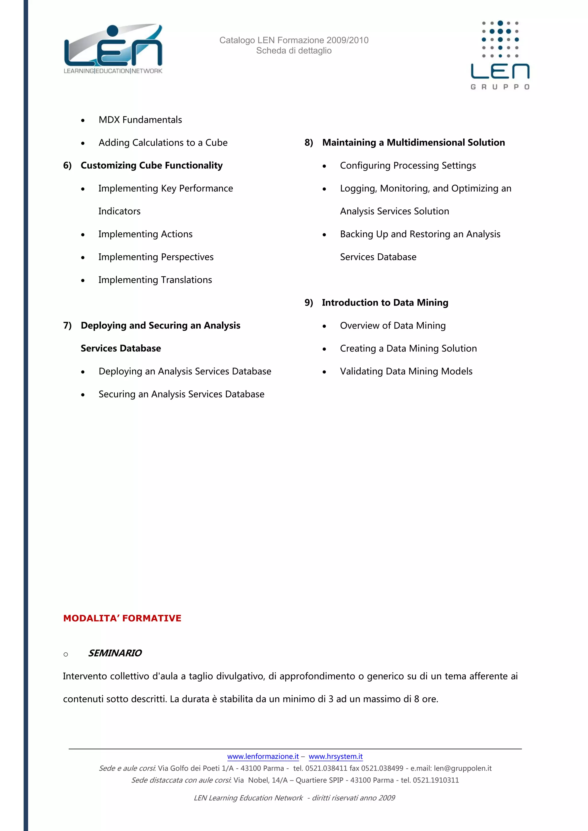 Catalogo LEN Formazione 2009/2010
Scheda di dettaglio
www.lenformazione.it – www.hrsystem.it
Sede e aule corsi: Via Golfo dei Poeti 1/A - 43100 Parma - tel. 0521.038411 fax 0521.038499 - e.mail: len@gruppolen.it
Sede distaccata con aule corsi: Via Nobel, 14/A – Quartiere SPIP - 43100 Parma - tel. 0521.1910311
LEN Learning Education Network - diritti riservati anno 2009
 MDX Fundamentals
 Adding Calculations to a Cube
6) Customizing Cube Functionality
 Implementing Key Performance
Indicators
 Implementing Actions
 Implementing Perspectives
 Implementing Translations
7) Deploying and Securing an Analysis
Services Database
 Deploying an Analysis Services Database
 Securing an Analysis Services Database
8) Maintaining a Multidimensional Solution
 Configuring Processing Settings
 Logging, Monitoring, and Optimizing an
Analysis Services Solution
 Backing Up and Restoring an Analysis
Services Database
9) Introduction to Data Mining
 Overview of Data Mining
 Creating a Data Mining Solution
 Validating Data Mining Models
MODALITA’ FORMATIVE
o SEMINARIO
Intervento collettivo d'aula a taglio divulgativo, di approfondimento o generico su di un tema afferente ai
contenuti sotto descritti. La durata è stabilita da un minimo di 3 ad un massimo di 8 ore.
 