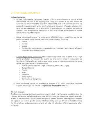 2. The Product/Service
Unique Features
 UCPO’s Professionally Engineered Program - This program features a one of a kind,
unmatchable solution to an ongoing issue facing our society. It not only meets but
surpasses the desired need for a solution. The benefits that each customer receives are
peace of mind, community unity, family safety, and financially affordable solutions. Our
program was developed by an elite team of psychologists, sociologists and political
scientists that analyzed the socio-political intricacies of law enforcement in various
communities around the nation.
 Online Interactive Program: The online sector of UCPO features an at home, on the go,
quality study which educates the user in an interacting way, featuring:
o Games
o Quizzes
o Videos
o The benefits are convenience, peace of mind, community unity, family safety and
financially affordable solutions.
 T-Shirts, Apparel and Accessories: These additional products sold by UCPO feature high
quality production to represent the quality our organization takes in every aspect we
function in. The benefits are pride in your cause, peace of mind, community unity, family
safety, and financially affordable solutions.
o T-Shirts (Small, Medium, Large, Extra Large, Extra Extra Large)
o Bumper Stickers
o Pencils
o Mugs
o Keychains
o Water bottles
o Certificates of Completion
 After purchasing one of our products or services UCPO offers unbeatable customer
support, follow-ups, and refunds (all products except the service).
Market Analysis
The Education Industry is without question a growth industry. With growing population and the
constant demand for not only higher education but more effective educational systems all around
as well.As the problemour organizationis designed to address becomes seeminglymorefrequent
we expect to see an even greater window into this industry open up. We will be more than ready
for this challenge and greater demand and will take full advantage of the opportunity when
presented.
 