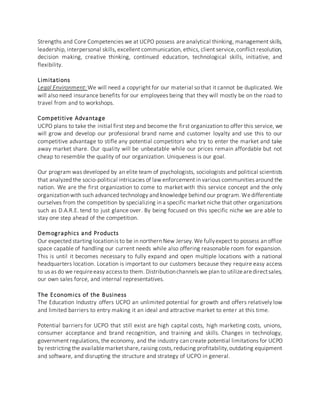Strengths and Core Competencies we at UCPO possess are analytical thinking, management skills,
leadership, interpersonal skills, excellent communication, ethics, client service,conflict resolution,
decision making, creative thinking, continued education, technological skills, initiative, and
flexibility.
Limitations
Legal Environment: We will need a copyright for our material so that it cannot be duplicated. We
will also need insurance benefits for our employees being that they will mostly be on the road to
travel from and to workshops.
Competitive Advantage
UCPO plans to take the initial first step and become the first organization to offer this service, we
will grow and develop our professional brand name and customer loyalty and use this to our
competitive advantage to stifle any potential competitors who try to enter the market and take
away market share. Our quality will be unbeatable while our prices remain affordable but not
cheap to resemble the quality of our organization. Uniqueness is our goal.
Our program was developed by an elite team of psychologists, sociologists and political scientists
that analyzed the socio-political intricacies of law enforcement in various communities around the
nation. We are the first organization to come to market with this service concept and the only
organizationwith such advanced technology and knowledge behind our program.Wedifferentiate
ourselves from the competition by specializing in a specific market niche that other organizations
such as D.A.R.E. tend to just glance over. By being focused on this specific niche we are able to
stay one step ahead of the competition.
Demographics and Products
Our expected starting locationis to be in northern New Jersey.We fullyexpect to possess an office
space capable of handling our current needs while also offering reasonable room for expansion.
This is until it becomes necessary to fully expand and open multiple locations with a national
headquarters location. Location is important to our customers because they require easy access
to us as do we requireeasy accessto them. Distributionchannels we plan to utilizearedirectsales,
our own sales force, and internal representatives.
The Economics of the Business
The Education Industry offers UCPO an unlimited potential for growth and offers relatively low
and limited barriers to entry making it an ideal and attractive market to enter at this time.
Potential barriers for UCPO that still exist are high capital costs, high marketing costs, unions,
consumer acceptance and brand recognition, and training and skills. Changes in technology,
government regulations, the economy, and the industry can create potential limitations for UCPO
by restricting the availablemarketshare,raising costs,reducing profitability,outdating equipment
and software, and disrupting the structure and strategy of UCPO in general.
 