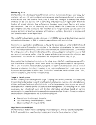 Marketing Plan
UCPO will take full advantage of two of the most common marketing techniques used today. Our
marketers will run a full social media campaign alongside we will use word of mouth to spread our
name around. The cost benefits and success of these two strategies are exceptional. Other
methods will be used as well, such as contacting and presenting our organization directly to
leaders of school districts, law enforcement bureaus, government figures, and union
representatives. We plan on developing our existing network of professionals to assist in
spreading the word. We understand how important brand recognition and appeal is so we will
develop a creative original logo alongside with brochures and other documents to be dispersed
and spread the word of our organization.
The cost of the above tactics can be estimated at $47,900 for startup and will continue ongoing
with estimated increases of $30k in marketing expenditures each year to follow.
Pricing for our organization is not focused on having the lowest cost, we will provide the highest
quality and most professional service possible. In the education industry having the lowest prices
isnot a necessity or determining factor for success. For example,look at tuition costs. Our methods
for setting prices will be determined in a fashion that allows us to generate high revenues so that
we can continue to grow and yet refine the service while keeping the competitive edge that way
our customers assured they are provided with the best possible service they can get.
Our expected starting locationis to be in northern New Jersey.We fullyexpect to possess an office
space capable of handling our current needs while also offering reasonable room for expansion.
This is until it becomes necessary to fully expand and open multiple locations with a national
headquarters location. Location is important to our customers because they require easy access
to us as do we requireeasy accessto them. Distributionchannels we plan to utilizearedirectsales,
our own sales force, and internal representatives.
Stage of Development
UCPO is currently in the developmental stage. Our program is almost perfected, still undergoing
the statistical and analytical research for all hypothetical situations involving interactions between
civilians and law enforcement officials. in order to effectively develop this program, our team of
developers must find the optimal solutions for risk management. Once the program has been
developed, our educational team will develop informative workshops based on varying
demographics to appeal and suit the needs of our wide range of participants. The estimated time
of completion is one year before the launch of the program.
 Research and Development: 6 months
 Educational Program Development: 3 Months
 Educational Team Training: 3 months
Legal Restrictions and Rights
UCPO will ensure that all materials and programs will be original. With our potential competitor
D.A.R.E. we would stray away from their mission and focus for the development of their
 