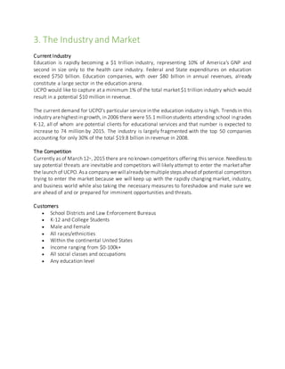 3. The Industry and Market
Current Industry
Education is rapidly becoming a $1 trillion industry, representing 10% of America's GNP and
second in size only to the health care industry. Federal and State expenditures on education
exceed $750 billion. Education companies, with over $80 billion in annual revenues, already
constitute a large sector in the education arena.
UCPO would like to capture at a minimum 1% of the total market $1 trillion industry which would
result in a potential $10 million in revenue.
The current demand for UCPO’s particular service in the education industry is high. Trends in this
industry arehighest in growth, in 2006 there were 55.1 millionstudents attending school ingrades
K-12, all of whom are potential clients for educational services and that number is expected to
increase to 74 million by 2015. The industry is largely fragmented with the top 50 companies
accounting for only 30% of the total $19.8 billion in revenue in 2008.
The Competition
Currently as of March 12th, 2015 there are no known competitors offering this service. Needless to
say potential threats are inevitable and competitors will likely attempt to enter the market after
the launch of UCPO. Asa company wewill alreadybemultiplesteps ahead ofpotential competitors
trying to enter the market because we will keep up with the rapidly changing market, industry,
and business world while also taking the necessary measures to foreshadow and make sure we
are ahead of and or prepared for imminent opportunities and threats.
Customers
 School Districts and Law Enforcement Bureaus
 K-12 and College Students
 Male and Female
 All races/ethnicities
 Within the continental United States
 Income ranging from $0-100k+
 All social classes and occupations
 Any education level
 