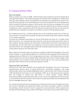 5. Future Action Plan
Start-Up Capital
With our startup cost close to $200k, UCPO will have several expenses during the beginning of
starting off the program. There will be expenses that will have to be managed on a monthly basis
while the other expenses will be maintained by our professional accounting office. Some of our
start off cost that will be sure to be handled first is the insurance benefits for our employees who
will be trained to facilitate our program. UCPO wants to be sure that our employees are insured
from any incidents while traveling from and to our office during office hours. Being sure that our
employees are safe is important to UCPO. We would also need to pay for the car insurance that
would allow our employees to transport our products to and from the workshop locations.
Our headquarters will be a monthly expenses due to the building we would rent to keep our
services active. This would also include the utilities and maintenance fees that would be included
in our monthly statement.
To ensure our employees know about our service UCPO would train them for 2-3 weeks, which
they’ll be paid for. It is important that they know the materials and information they’ll teach to
their audience and how to present the information. Presenting the information is the easy part of
the workshops, but the information can change due to the environment and statistics from the
law enforcements. Our employees would need to be certified and well trained to ensure that our
young audience grasp to the information well.
Other expenses that will be spent to increase our programs visibility and reputation is the social
media campaign. It is estimated at $100k to run a full social media campaign and will continue an
ongoing increase to $30k just in the marking expenses each year. UCPO would pay social media
sites to advertise our services by adding sidebar advertisements on their members’ pages. Other
advertisements, such as word of mouth, would be paid through our hour salary employees who
would tell other friends and family members about our service.
Sources of Start-up Capital
UCPO will find itself more profitable and successful after presenting a full year of continuous
advertisements, positive word of mouth testimonies, trustworthy employees, and strong
statistical data. With an estimated $1,000,000 per years in sales just after the first year of services
UCPO will generate more than our main competitor; DARE. As an educational service company
who will manage to exceed over $80 billion in annual revenue, finding different
participants/students to educate would not be an issue. Thereis a strong demand for servicessuch
as ours especially with the increase in the amount of young adults being incarcerated due to the
lack of knowledge about their rights.
Our companies estimated incomeand expenses areall based on the amount of students we serve,
the amount of workshops we would have monthly, the amount of products needed to facilitate
the workshop, and the amount of hours to prepare for such presentation. With a projection to
facilitate 20-30 workshops 4 days a week, UCPO hopes to increase our service after the first year.
 