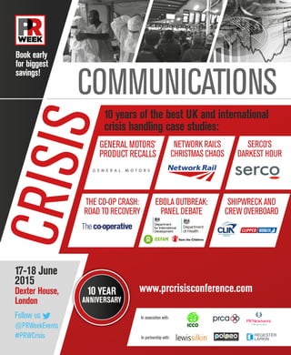 CRISISCOMMUNICATIONS
10 years of the best UK and international
crisis handling case studies:
Book early
for biggest
savings!
17-18 June
2015
Dexter House,
London
10 YEAR
ANNIVERSARY
www.prcrisisconference.com
Follow us 
@PRWeekEvents
#PRWCrisis
In association with:
In partnership with:
GENERAL MOTORS’
PRODUCT RECALLS
THE CO-OP CRASH:
ROAD TO RECOVERY
EBOLA OUTBREAK:
PANEL DEBATE
SHIPWRECK AND
CREW OVERBOARD
NETWORK RAIL’S
CHRISTMAS CHAOS
SERCO’S
DARKEST HOUR
 