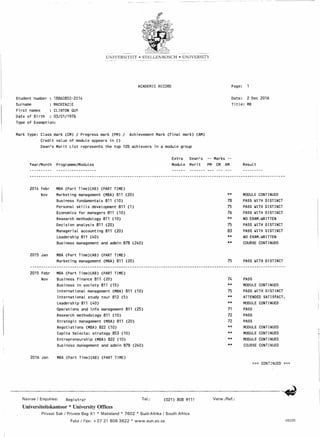 - -----------" ----------- - - - ----- -
UNIVERSITEIT • STELLENBOSCH • UNIVERSITY
ACADEMIC RECORD Page:
Student number 18B60850-2014
Surname MACKENZIE
First names CLINTON GUY
Date of Birth 03/01/1976
Type of Exemption:
Date: 2 Dec 2016
Title: MR
Mark type: Class mark (CM) / Progress mark (PM) / Achievement Mark (Final mark) (AM)
Credit value of module appears in ()
Dean's Merit List represents the top 10% achievers in a module group
Year/Month Programme/Modules
Extra
Module
Dean's
Merit
-- Marks --
PM CM AM Result
2014 Febr MBA (Part Time)(AB) (PART TIME)
Nov Marketing management (MBA) 811 (20) ** MODULE CONTINUED
Business fundamentals 811 (10) 78 PASS ~ITH DISTINCT
Personal skills development 811 (1) 75 PASS ~ITH DISTINCT
Economics for managers 811 (10) 76 PASS WITH DISTINCT
Research methodology 811 (10) ** NO EXAM_WRITTEN
Decision analysis 811 (20) 75 PASS ~ITH DISTINCT
Managerial accounting 811 (20) 83 PASS ~ITH DISTINCT
Leadership 811 (40) ** NO EXAM.WRITTEN
Business management and admin 878 (240) ** COURSE CONTINUED
2015 Jan MBA (Part Time)(AB) (PART TIME)
Marketing management (MBA) 811 (20) 75 PASS WITH DISTINCT
2015 Febr MBA (Part Time)(AB) (PART TIME)
Nov Business finance B11 (20) 74 PASS
Business in society 811 (15) ** MODULE CONTINUED
International management (MBA) 811 (10) 75 PASS ~ITH DISTINCT
International study tour B12 (5) ** ATTENDED SATISFACT.
Leadership 811 (40) ** MODULE CONTINUED
Operations and info management 811 (25) 71 PASS
Research methodology 811 (10) 72 PASS
Strategic management (MBA) 811 (20) 72 PASS
Negotiations (MBA) 822 (10) ** MODULE CONTI NUED
Capita Selecta: strategy 853 (10) ** MODULE CONTINUED
Entrepreneurship (MBA) 822 (10) ** MODULE CONTI NUED
Business management and admin 878 (240) ** COURSE CONTINUED
2016 Jan MBA (Part Time)(AB) (PART TIME)
»> CONTINUED «<
Navrae I Enquiries: Registrar Tel.: (021) 808 9111 Verw./Ref.:
Universiteitskantoor * University Offices
Privaat Sak I Private Bag Xl * Matieland * 7602 * Suid-Afrika I South Africa
Faks I Fax: +2721 8083822 * www.sun.ac.za US220
 