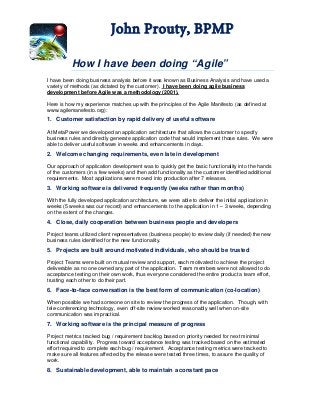 John Prouty, BPMP
How I have been doing “Agile”
I have been doing business analysis before it was known as Business Analysis and have used a
variety of methods (as dictated by the customer). I have been doing agile business
development before Agile was a methodology (2001).
Here is how my experience matches up with the principles of the Agile Manifesto (as defined at
www.agilemanefesto.org):
1. Customer satisfaction by rapid delivery of useful software
At MetaPower we developed an application architecture that allows the customer to specify
business rules and directly generate application code that would implement those rules. We were
able to deliver useful software in weeks and enhancements in days.
2. Welcome changing requirements, even late in development
Our approach of application development was to quickly get the basic functionality into the hands
of the customers (in a few weeks) and then add functionality as the customer identified additional
requirements. Most applications were moved into production after 7 releases.
3. Working software is delivered frequently (weeks rather than months)
With the fully developed application architecture, we were able to deliver the initial application in
weeks (5 weeks was our record) and enhancements to the application in 1 – 3 weeks, depending
on the extent of the changes.
4. Close, daily cooperation between business people and developers
Project teams utilized client representatives (business people) to review daily (if needed) the new
business rules identified for the new functionality.
5. Projects are built around motivated individuals, who should be trusted
Project Teams were built on mutual review and support, each motivated to achieve the project
deliverable as no one owned any part of the application. Team members were not allowed to do
acceptance testing on their own work, thus everyone considered the entire product a team effort,
trusting each other to do their part.
6. Face-to-face conversation is the best form of communication (co-location)
When possible we had someone on site to review the progress of the application. Though, with
tele-conferencing technology, even off-site review worked reasonably well when on-site
communication was impractical.
7. Working software is the principal measure of progress
Project metrics tracked bug / requirement backlog based on priority needed for next minimal
functional capability. Progress toward acceptance testing was tracked based on the estimated
effort required to complete each bug / requirement. Acceptance testing metrics were tracked to
make sure all features affected by the release were tested three times, to assure the quality of
work.
8. Sustainable development, able to maintain a constant pace
 