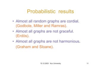 10.12.2003 Koc University 11
Probabilistic results
• Almost all random graphs are cordial.
(Godbole, Miller and Ramras).
• Almost all graphs are not graceful.
(Erdös).
• Almost all graphs are not harmonious.
(Graham and Sloane).
 