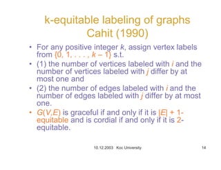 10.12.2003 Koc University 14
k-equitable labeling of graphs
Cahit (1990)
• For any positive integer k, assign vertex labels
from {0, 1, . . . , k – 1} s.t.
• (1) the number of vertices labeled with i and the
number of vertices labeled with j differ by at
most one and
• (2) the number of edges labeled with i and the
number of edges labeled with j differ by at most
one.
• G(V,E) is graceful if and only if it is |E| + 1-
equitable and is cordial if and only if it is 2-
equitable.
 