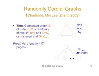 10.12.2003 Koc University 16
Randomly Cordial Graphs
(Chartrand, Min Lee, Zhang,2002)
• Thm. Connected graph G
of order nr2 is randomly
cordial iff n=3 and G=K3
or n is even and G=K1,n-1
Proof: Very lengthy (17
pages)
n=3
and
K3
K1,n-1
,n=even
 