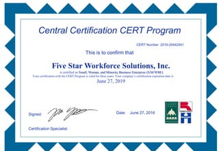 Five Star Workforce Solutions, Inc.
is certified as Small, Woman, and Minority Business Enterprise (S/M/WBE)
Your certification with the CERT Program is valid for three years. Your company’s certification expiration date is
June 27, 2019
Central Certification CERT Program
Signed:
Certification Specialist
Date: June 27, 2016
This is to confirm that
CERT Number 2016-20442041
 
