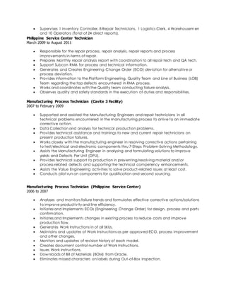  Supervises 1 Inventory Controller, 8 Repair Technicians, 1 Logistics Clerk, 4 Warehousemen 
and 10 Operators (Total of 24 direct reports). 
Philippine Service Center Technician 
March 2009 to August 2011 
 Responsible for the repair process, repair analysis, repair reports and process 
improvements in-terms of repair. 
 Prepares Monthly repair analysis report with coordination to all repair tech and QA tech. 
 Support Subcon RMA for process and technical information. 
 Generates and Creates Engineering Change Order (ECO) deviation for alternative or 
process deviation. 
 Provides information to the Platform Engineering, Quality Team and Line of Business (LOB) 
Team regarding the top defects encountered in RMA process. 
 Works and coordinates with the Quality team conducting failure analysis. 
 Observes quality and safety standards in the execution of duties and responsibilities. 
Manufacturing Process Technician (Cavite 3 Facility) 
2007 to February 2009 
 Supported and assisted the Manufacturing Engineers and repair technicians in all 
technical problems encountered in the manufacturing process to ar rive to an immediate 
corrective action. 
 Data Collection and analysis for technical production problems. 
 Provides technical assistance and trainings to new and current repair technicians on 
present production failures. 
 Works closely with the manufacturing engineer in resolving corrective actions pertaining 
to test/electrical and electronic components thru 7-Steps Problem-Solving Methodology. 
 Assists the Manufacturing Engineer in analysing and formulating solutions to improve 
yields and Defects Per Unit (DPU). 
 Provides technical support to production in preventing/resolving material and/or 
process-related defects and supporting the technical competency enhancements. 
 Assists the Value Engineering activities to solve product -related issues at least cost. 
 Conducts pilot run on components for qualification and second sourcing. 
Manufacturing Process Technician (Philippine Service Center) 
2006 to 2007 
 Analyses and monitors failure trends and formulates effective corrective actions/solutions 
to improve productivity and line efficiency. 
 Initiates and Implements ECOs (Engineering Change Order) for design, process and parts 
confirmation. 
 Initiates and Implements changes in existing process to reduce costs and improve 
production flow. 
 Generates Work Instructions in of all SKUs. 
 Maintains and updates of Work Instructions as per approved ECO, process improvement 
and other changes. 
 Monitors and updates of revision history of each model. 
 Creates document control number of Work Instructions. 
 Issues Work Instructions. 
 Downloads of Bill of Materials (BOM) from Oracle. 
 Eliminates missed characters on labels during Out -of-Box Inspection. 
 