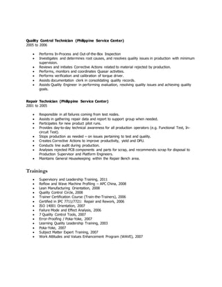 Quality Control Technician (Philippine Service Center) 
2005 to 2006 
 Performs In-Process and Out-of-the-Box Inspection 
 Investigates and determines root causes, and resolves quality issues in production with minimum 
supervision. 
 Reviews and initiates Corrective Actions related to material rejected by production. 
 Performs, monitors and coordinates Quasar activities. 
 Performs verification and calibration of torque driver. 
 Assists documentation clerk in consolidating quality records. 
 Assists Quality Engineer in performing evaluation, resolving quality issues and achieving quality 
goals. 
Repair Technician (Philippine Service Center) 
2001 to 2005 
 Responsible in all failures coming from test nodes. 
 Assists in gathering repair data and report to support group when needed. 
 Participates for new product pilot runs. 
 Provides day-to-day technical awareness for all production operators (e.g. Functional Test, In-circuit 
Test). 
 Stops production as needed – on issues pertaining to test and quality. 
 Creates Corrective Actions to improve productivity, yield and DPU. 
 Conducts line audit during production. 
 Analyses rejected PCB components and parts for scrap, and recommends scrap for disposal to 
Production Supervisor and Platform Engineers. 
 Maintains General Housekeeping within the Repair Bench area. 
Trainings 
 Supervisory and Leadership Training, 2011 
 Reflow and Wave Machine Profiling – APC China, 2008 
 Lean Manufacturing Orientation, 2008 
 Quality Control Circle, 2008 
 Trainer Certification Course (Train-the-Trainers), 2006 
 Certified in IPC 7711/7721: Repair and Rework, 2006 
 ISO 14001 Orientation, 2007 
 Failure Mode and Effect Analysis, 2006 
 7 Quality Control Tools, 2007 
 Error-Proofing / Poka-Yoke, 2007 
 Learning Quality Leadership Training, 2003 
 Poka-Yoke, 2007 
 Subject Matter Expert Training, 2007 
 Work Attitudes and Values Enhancement Program (WAVE), 2007 
 