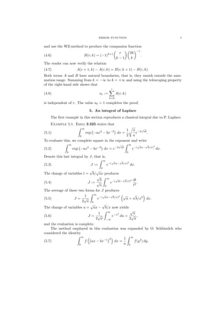 ERROR FUNCTION 5
and use the WZ-method to produce the companion function
(4.6) B(r, k) = (−1)k+1 r
k − 1
2k
k
−1
.
The reader can now verify the relation
(4.7) A(r + 1, k) − A(r, k) = B(r, k + 1) − B(r, k).
Both terms A and B have natural boundaries, that is, they vanish outside the sum-
mation range. Summing from k = −∞ to k = +∞ and using the telescoping property
of the right-hand side shows that
(4.8) ar :=
r
k=0
A(r, k)
is independent of r. The value a0 = 1 completes the proof.
5. An integral of Laplace
The ﬁrst example in this section reproduces a classical integral due to P. Laplace.
Example 5.1. Entry 3.325 states that
(5.1)
∞
0
exp −ax2
− bx−2
dx =
1
2
π
a
e−2
√
ab
.
To evaluate this, we complete square in the exponent and write
(5.2)
∞
0
exp −ax2
− bx−2
dx = e−2
√
ab
∞
0
e−(
√
ax−
√
b/x)2
dx.
Denote this last integral by J, that is,
(5.3) J :=
∞
0
e−(
√
ax−
√
b/x)2
dx.
The change of variables t =
√
b/
√
ax produces
(5.4) J :=
√
b
√
a
∞
0
e−(
√
at−
√
b/t)2 dt
t2
.
The average of these two forms for J produces
(5.5) J =
1
2
√
a
∞
0
e−(
√
ax−
√
b/x)2 √
a +
√
b/x2
dx.
The change of variables u =
√
ax −
√
b/x now yields
(5.6) J =
1
2
√
a
∞
−∞
e−u2
du =
√
π
2
√
a
,
and the evaluation is complete.
The method employed in this evaluation was expanded by O. Schl¨omilch who
considered the identity
(5.7)
∞
0
f ax − bx−1 2
dx =
1
a
∞
0
f(y2
) dy.
 