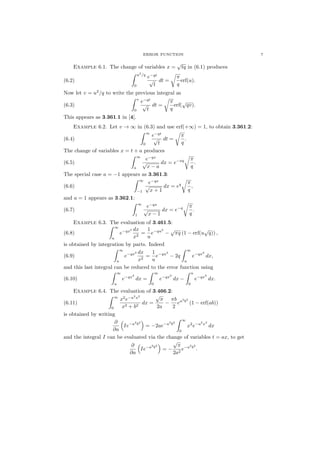 ERROR FUNCTION 7
Example 6.1. The change of variables x =
√
tq in (6.1) produces
(6.2)
u2
/q
0
e−qt
√
t
dt =
π
q
erf(u).
Now let v = u2
/q to write the previous integral as
(6.3)
v
0
e−qt
√
t
dt =
π
q
erf(
√
qv).
This appears as 3.361.1 in [4].
Example 6.2. Let v → ∞ in (6.3) and use erf(+∞) = 1, to obtain 3.361.2:
(6.4)
∞
0
e−qt
√
t
dt =
π
q
.
The change of variables x = t + a produces
(6.5)
∞
a
e−qx
√
x − a
dx = e−aq π
q
.
The special case a = −1 appears as 3.361.3:
(6.6)
∞
−1
e−qx
√
x + 1
dx = eq π
q
,
and a = 1 appears as 3.362.1:
(6.7)
∞
1
e−qx
√
x − 1
dx = e−q π
q
.
Example 6.3. The evaluation of 3.461.5:
(6.8)
∞
u
e−qx2 dx
x2
=
1
u
e−qu2
−
√
πq (1 − erf(u
√
q)) ,
is obtained by integration by parts. Indeed
(6.9)
∞
u
e−qx2 dx
x2
=
1
u
e−qu2
− 2q
∞
u
e−qx2
dx,
and this last integral can be reduced to the error function using
(6.10)
∞
u
e−qx2
dx =
∞
0
e−qx2
dx −
u
0
e−qx2
dx.
Example 6.4. The evaluation of 3.466.2:
(6.11)
∞
0
x2
e−a2
x2
x2 + b2
dx =
√
π
2a
−
πb
2
ea2
b2
(1 − erf(ab))
is obtained by writing
∂
∂a
Ie−a2
b2
= −2ae−a2
b2
∞
0
x2
e−a2
x2
dx
and the integral I can be evaluated via the change of variables t = ax, to get
∂
∂a
Ie−a2
b2
= −
√
π
2a2
e−a2
b2
.
 
