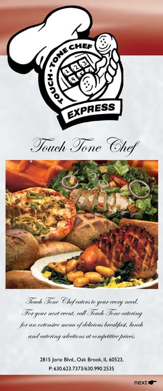 050908-E3
Touch Tone Chef
Touch Tone Chef caters to your every need.
For your next event, call Touch Tone catering
for an extensive menu of delicious breakfast, lunch
and catering selections at competitive prices.
2815 Jorie Blvd., Oak Brook, IL 60523,
P: 630.623.7373/630.990.2535
nextE
 