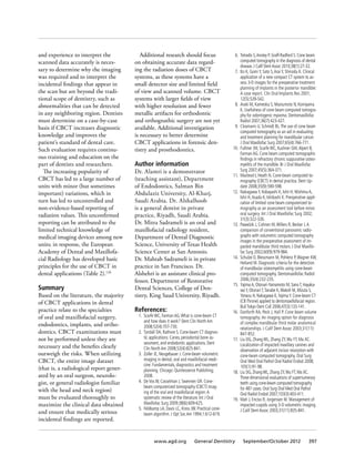 and experience to interpret the
scanned data accurately is neces-
sary to determine why the imaging
was required and to interpret the
incidental findings that appear in
the scan but are beyond the tradi-
tional scope of dentistry, such as
abnormalities that can be detected
in any neighboring region. Dentists
must determine on a case-by-case
basis if CBCT increases diagnostic
knowledge and improves the
patient’s standard of dental care.
Such evaluation requires continu-
ous training and education on the
part of dentists and researchers.
The increasing popularity of
CBCT has led to a large number of
units with minor (but sometimes
important) variations, which in
turn has led to uncontrolled and
non-evidence-based reporting of
radiation values. This unconfirmed
reporting can be attributed to the
limited technical knowledge of
medical imaging devices among new
units; in response, the European
Academy of Dental and Maxillofa-
cial Radiology has developed basic
principles for the use of CBCT in
dental applications (Table 2).126
Summary
Based on the literature, the majority
of CBCT applications in dental
practice relate to the specialties
of oral and maxillofacial surgery,
endodontics, implants, and ortho-
dontics. CBCT examinations must
not be performed unless they are
necessary and the benefits clearly
outweigh the risks. When utilizing
CBCT, the entire image dataset
(that is, a radiological report gener-
ated by an oral surgeon, neurolo-
gist, or general radiologist familiar
with the head and neck region)
must be evaluated thoroughly to
maximize the clinical data obtained
and ensure that medically serious
incidental findings are reported.
Additional research should focus
on obtaining accurate data regard-
ing the radiation doses of CBCT
systems, as these systems have a
small detector size and limited field
of view and scanned volume. CBCT
systems with larger fields of view
with higher resolution and fewer
metallic artifacts for orthodontic
and orthognathic surgery are not yet
available. Additional investigation
is necessary to better determine
CBCT applications in forensic den-
tistry and prosthodontics.
Author information
Dr. Alamri is a demonstrator
(teaching assistant), Department
of Endodontics, Salman Bin
Abdulaziz University, Al-Kharj,
Saudi Arabia. Dr. Alshalhoob
is a general dentist in private
practice, Riyadh, Saudi Arabia.
Dr. Mitra Sadrameli is an oral and
maxillofacial radiology resident,
Department of Dental Diagnostic
Science, University of Texas Health
Science Center at San Antonio.
Dr. Mahtab Sadrameli is in private
practice in San Francisco. Dr.
Alshehri is an assistant clinical pro-
fessor, Department of Restorative
Dental Sciences, College of Den-
tistry, King Saud University, Riyadh.
References:
	 1.	 Scarfe WC, Farman AG.What is cone-beam CT
and how does it work? Dent Clin North Am
2008;52(4):707-730.
	 2.	 Tyndall DA, Rathore S. Cone-beam CT diagnos-
tic applications: Caries, periodontal bone as-
sessment, and endodontic applications. Dent
Clin North Am 2008;52(4):825-841.
	 3.	 Zoller JE, Neugebauer J. Cone-beam volumetric
imaging in dental, oral and maxillofacial medi-
cine: Fundamentals, diagnostics and treatment
planning. Chicago: Quintessence Publishing;
2008.
	 4.	 De Vos W, Casselman J, Swennen GR. Cone-
beam computerized tomography (CBCT) imag-
ing of the oral and maxillofacial region:A
systematic review of the literature. Int J Oral
Maxillofac Surg 2009;38(6):609-625.
	 5.	 Feldkamp LA, Davis LC, Kress JW. Practical cone-
beam algorithm. J Opt Soc Am 1994;1:612-619.
	 6.	 Tetradis S,Anstey P, Graff-Radford S. Cone beam
computed tomography in the diagnosis of dental
disease. J Calif DentAssoc 2010;38(1):27-32.
	 7.	 Ito K, Gomi Y, Sato S,Arai Y, Shinoda K. Clinical
application of a new compact CT system to as-
sess 3-D images for the preoperative treatment
planning of implants in the posterior mandible:
A case report. Clin Oral Implants Res 2001;
12(5):539-542.
	 8.	 Araki M, Kameoka S, Mastumoto N, Komiyama
K. Usefulness of cone beam computed tomogra-
phy for odontogenic myxoma. Dentomaxillofac
Radiol 2007;36(7):423-427.
	 9.	 Closmann JJ, Schmidt BL.The use of cone beam
computed tomography as an aid in evaluating
and treatment planning for mandibular cancer.
J Oral Maxillofac Surg 2007;65(4):766-771.
	 10.	 Fullmer JM, Scarfe WC, Kushner GM,Alpert B,
Farman AG. Cone beam computed tomographic
findings in refractory chronic suppurative osteo-
myelitis of the mandible. Br J Oral Maxillofac
Surg 2007;45(5):364-371.
	 11.	 Macleod I, Heath N. Cone-beam computed to-
mography (CBCT) in dental practice. Dent Up-
date 2008;35(9):590-598.
	 12.	 Nakagawa Y, Kobayashi K, Ishii H, Mishima A,
Ishii H,Asada K, Ishibashi K. Preoperative appli-
cation of limited cone beam computerized to-
mography as an assessment tool before minor
oral surgery. Int J Oral Maxillofac Surg 2002;
31(3):322-326.
	 13.	 Pawelzik J, Cohnen M,Willers R, Becker J.A
comparison of conventional panoramic radio-
graphs with volumetric computed tomography
images in the preoperative assessment of im-
pacted mandibular third molars. J Oral Maxillo-
fac Surg 2002;60(9):979-984.
	 14.	 Schulze D, Blessmann M, Pohlenz P,Wagner KW,
Heiland M. Diagnostic criteria for the detection
of mandibular osteomyelitis using cone-beam
computed tomography. Dentomaxillofac Radiol
2006;35(4):232-235.
	 15.	 YajimaA, Otonari-Yamamoto M, SanoT, Hayaka-
waY, OtonariT,Tanabe K,Wakoh M, Mizuta S,
Yonezu H, Nakagawa K,YajimaY. Cone-beam CT
(CBThrone) applied to dentomaxillofacial region.
BullTokyo Dent Coll 2006;47(3):133-141.
	 16.	 Danforth RA, Peck J, Hall P. Cone beam volume
tomography: An imaging option for diagnosis
of complex mandibular third molar anatomical
relationships. J Calif Dent Assoc 2003;31(11):
847-852.
	 17.	 Liu DG, Zhang WL, Zhang ZY,Wu YT, Ma XC.
Localization of impacted maxillary canines and
observation of adjacent incisor resorption with
cone-beam computed tomography. Oral Surg
Oral Med Oral Pathol Oral Radiol Endod 2008;
105(1):91-98.
	 18.	 Liu DG, ZhangWL, Zhang ZY,WuYT, Ma XC.
Three-dimensional evaluations of supernumerary
teeth using cone-beam computed tomography
for 487 cases. Oral Surg Oral Med Oral Pathol
Oral Radiol Endod 2007;103(3):403-411.
	 19.	 Mah J, Enciso R, Jorgensen M. Management of
impacted cuspids using 3-D volumetric imaging.
J Calif Dent Assoc 2003;31(11):835-841.
www.agd.org General Dentistry September/October 2012 397
 