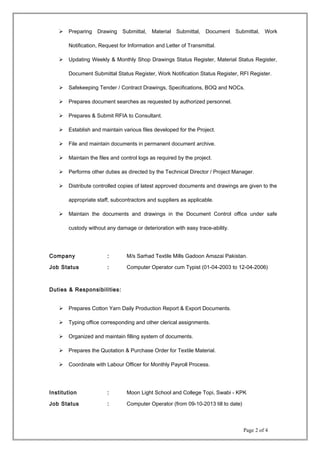  Preparing Drawing Submittal, Material Submittal, Document Submittal, Work
Notification, Request for Information and Letter of Transmittal.
 Updating Weekly & Monthly Shop Drawings Status Register, Material Status Register,
Document Submittal Status Register, Work Notification Status Register, RFI Register.
 Safekeeping Tender / Contract Drawings, Specifications, BOQ and NOCs.
 Prepares document searches as requested by authorized personnel.
 Prepares & Submit RFIA to Consultant.
 Establish and maintain various files developed for the Project.
 File and maintain documents in permanent document archive.
 Maintain the files and control logs as required by the project.
 Performs other duties as directed by the Technical Director / Project Manager.
 Distribute controlled copies of latest approved documents and drawings are given to the
appropriate staff, subcontractors and suppliers as applicable.
 Maintain the documents and drawings in the Document Control office under safe
custody without any damage or deterioration with easy trace-ability.
Company : M/s Sarhad Textile Mills Gadoon Amazai Pakistan.
Job Status : Computer Operator cum Typist (01-04-2003 to 12-04-2006)
Duties & Responsibilities:
 Prepares Cotton Yarn Daily Production Report & Export Documents.
 Typing office corresponding and other clerical assignments.
 Organized and maintain filling system of documents.
 Prepares the Quotation & Purchase Order for Textile Material.
 Coordinate with Labour Officer for Monthly Payroll Process.
Institution : Moon Light School and College Topi, Swabi - KPK
Job Status : Computer Operator (from 09-10-2013 till to date)
Page 2 of 4
 