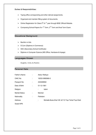 Duties & Responsibilities:
 Typing office corresponding and other clerical assignments.
 Organized and maintain filling system of documents.
 Online Registration for Class 9
th
& 1
st
year through BISE Official Website.
 Composing School Papers for 1
st
Term, 2
nd
Term and final Term Exam.
Educational Background:
 Bachlor or Arts
 D.Com (Diploma in Commerce)
 SSC (Secondary School Certificate)
 Diploma in Computer Science (MS Office, Hardware & Inpage)
Languages Known
English, Urdu & Pashto
Personal Data:
Father’s Name : Abdur Rafique
CNIC No. : 16202-0880868-3
Passport No. : AA5468682
Date of Birth : 01-12-1981
Religion : Islam
Marital Status : Married
Nationality : Pakistani
Address : Mohalla Buba Khel Vill: & P.O Topi Tehsil Topi Distt:
Swabi KPK
Page 3 of 4
 