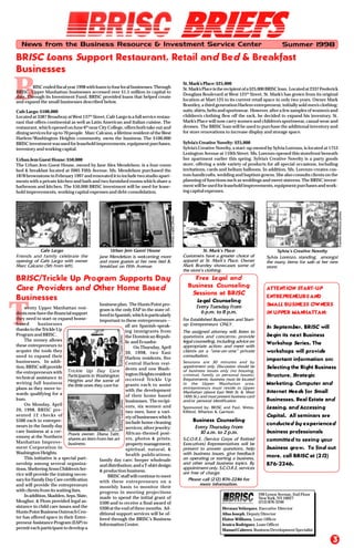 T
B
BRIEFSBRIEFSBRIEFSBRIEFSBRIEFS
3
BRISC Loans Support Restaurant, Retail and Bed & Breakfast
Businesses
RISCendedfiscalyear1998withloanstofourlocalbusinesses.Through
BRISC, Upper Manhattan businesses accessed over $1.5 million in capital to
date. Through its Investment Fund, BRISC provided loans that helped create
and expand the small businesses described below.
Cafe Largo: $100,000
Located at 3387 Broadway atWest 137th
Street, Café Largo is a full service restau-
rant that offers continental as well as Latin American and Italian cuisine. The
restaurant, which opened on June 6th
near City College, offers both take out and
dining services for up to 70 people. Marc Calcano, a lifetime resident of theWest
Harlem/Washington Heights community, owns the business. The $100,000
BRISCinvestmentwasusedforleaseholdimprovements,equipmentpurchases,
inventory and working capital.
Urban Jem Guest House: $50,000
The Urban Jem Guest House, owned by Jane Alex Mendelson, is a four-room
bed & breakfast located at 2005 Fifth Avenue. Ms. Mendelson purchased the
1878 brownstone in February 1997 and renovated it to include two studio apart-
ments with a private kitchen and bath and two furnished rooms which share a
bathroom and kitchen. The $50,000 BRISC investment will be used for lease-
hold improvements, working capital expenses and debt consolidation.
News from the Business Resource & Investment Service Center Summer 1998
Herman Velázquez, Executive Director
Alisa Joseph, Deputy Director
Elaine Williams, Loan Officer
Jessica Rodríguez, Loan Officer
Manuel Cabrero, Business Development Specialist
290 Lenox Avenue, 2nd Floor
NewYork, NY 10027
(212)876-2246
St.Mark’s Place:$25,000
St.Mark’sPlaceistherecipientofa$25,000BRISCloan. Locatedat2337Frederick
Douglass Boulevard at West 125th
Street, St. Mark’s has grown from its original
location at Mart 125 to its current retail space in only two years. Owner Mark
Brantley, a third generation Harlem entrepreneur, initially sold men’s clothing:
suits, shirts, belts and sportswear. However, after a few samples of women’s and
children’s clothing flew off the rack, he decided to expand his inventory. St.
Mark’s Place will now carry women and children’s sportswear, casual wear and
dresses. The BRISC loan will be used to purchase the additional inventory and
for store renovations to increase display and storage space.
Sylvia’s Creative Novelty: $25,000
Sylvia’s Creative Novelty, a start-up owned by Sylvia Lorenzo, is located at 1753
Lexington Avenue at 110th Street. Ms. Lorenzo opened this storefront beneath
her apartment earlier this spring. Sylvia’s Creative Novelty is a party goods
store, offering a wide variety of products for all special occasions, including
invitations, cards and helium balloons. In addition, Ms. Lorenzo creates cus-
tom handicrafts, wedding and baptism gowns. She also consults clients on the
planning of functions such as weddings and sweet sixteens. The BRISC invest-
mentwillbeusedforleaseholdimprovements,equipmentpurchasesandwork-
ing capital expenses.
Sylvia’s Creative Novelty
FranklinBonifaciophoto
St. Mark’s PlaceUrban Jem Guest HouseCafe Largo
Friends and family celebrate the
opening of Cafe Largo with owner
Marc Calcano (5th from left).
FranklinBonifaciophoto
Jane Mendelson is welcoming more
and more guests at her new bed &
breakfast on Fifth Avenue.
Customers have a greater choice of
apparel at St. Mark’s Place. Owner
Mark Brantley showcases some of
the store’s clothing.
Business Counseling
S.C.O.R.E. (Service Corps of Retired
Executives) Representatives will be
present to answer questions, help
with business issues, give feedback
on operating or starting a business,
and other small business topics. By
appointment only. S.C.O.R.E. services
are free of charge.
Every Thursday from
10 a.m. to 2 p.m.
Legal Counseling
For Established Businesses and Start-
up Entrepreneurs ONLY.
The assigned attorney will: listen to
questions and concerns; provide
legal counseling, including advice on
appropriate action; and meet with
clients on a “one-on-one” private
consultation.
Every Tuesday from
6 p.m. to 8 p.m.
Sessions are 30 minutes and by
appointment only. Discussion should be
of business issues only (no housing,
criminal, family or personal issues).
Requirements: business must be located
in the Upper Manhattan area;
entrepreneurs must reside in Upper
Manhattan (above East 96th St. & West
110th St.); and must present business card
and/or personal identification.
Sponsored by: BRISC and Paul, Weiss,
Rifkind, Wharton & Garrison
Please call (212) 876-2246 for
more information.
Sylvia Lorenzo, standing, amongst
the many items for sale at her new
store.
Free Legal and
Business Counseling
Sessions at BRISC
BRISC/Trickle Up Program Supports Day
Care Providers and Other Home Based
Businesses
wenty Upper Manhattan resi-
dentsnowhavethefinancialsupport
they need to start or expand home-
based businesses
thanks to theTrickle Up
Program and BRISC.
The money allows
these entrepreneurs to
acquire the tools they
need to expand their
businesses. In addi-
tion,BRISCwillprovide
the entrepreneurs with
technical assistance in
writing full business
plans as they move to-
wards qualifying for a
loan.
On Monday, April
20, 1998, BRISC pre-
sented 12 checks of
$500 each to entrepre-
neurs in the family day
care business at a cer-
emony at the Northern
Manhattan Improve-
ment Corporation in
Washington Heights.
This initiative is a special part-
nership among several organiza-
tions.ShelteringArmsChildren’sSer-
vice will provide the training neces-
saryforFamilyDayCarecertification
and will provide the entrepreneurs
with clients from its waiting lists.
Inaddition,Skadden,Arps,Slate,
Meagher, & Flom provided legal as-
sistance in child care issues and the
HuntsPointBusinessOutreachCen-
ter has offered space in their Entre-
preneurAssistanceProgram(EAP)to
permit each participant to develop a
business plan. The Hunts Point pro-
gram is the only EAP in the state of-
feredinSpanish,whichisparticularly
important to these entrepreneurs --
all are Spanish-speak-
ing immigrants from
the Dominican Repub-
lic and Ecuador.
On Thursday, April
30, 1998, two East
Harlem residents, five
Central Harlem resi-
dents and one Wash-
ingtonHeightsresident
received Trickle Up
grants each to assist
with the development
of their home based
businesses. The recipi-
ents, six women and
two men, have a vari-
etyofbusinesseswhich
include home cleaning
services; silver jewelry;
African-themed post-
ers, photos & prints;
propertymanagement;
spiritual, natural, &
health publications;
family day care; beeper wholesale
anddistribution;andaT-shirtdesign
& production business.
BRISCstaffwillcontinuetomeet
with these entrepreneurs on a
monthly basis to monitor their
progress in meeting projections
made to spend the initial grant of
$500 and to receive a final award of
$200 at the end of three months. Ad-
ditional support services will be of-
fered through the BRISC’s Business
Information Center.
Trickle Up Day Care
Participants in Washington
Heights and the some of
the little ones they care for.
Praxis owner, Diana Taitt,
shares an item from her art
business.
RodneyLopezphotoRodneyLopezphoto
RodneyLopezphoto
FranklinBonifaciophoto
ATTENTION START-UP
ENTREPRENEURS AND
SMALL BUSINESS OWNERS
IN UPPER MANHATTAN:
In September, BRISC will
begin its next Business
Workshop Series. The
workshops will provide
important information on:
Selecting the Right Business
Structure, Strategic
Marketing, Computer and
Internet Needs for Small
Businesses, Real Estate and
Leasing, and Accessing
Capital. All seminars are
conducted by experienced
business professionals
committed to seeing your
business grow. To find out
more, call BRISC at (212)
876-2246.
 