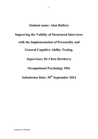 1
Student ID: 12912540
Student name: Alan Raftery
Improving the Validity of Structured Interviews
with the Implementation of Personality and
General Cognitive Ability Testing.
Supervisor: Dr Chris Dewberry
Occupational Psychology MSc
Submission Date: 30th
September 2014
 