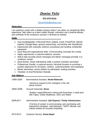 Denise Veliz
972-979-9516
DeniseVeliz@yahoo.com
Objective_____________________________
I am seeking a career with a stable company where I can utilize my exceptional office
experience, help others as a team builder through motivation and a positive attitude,
and contribute to the company’s success in all areas as needed.
Skills________________________________
 Very knowledgeable in Microsoft Word, Outlook, Excel, PowerPoint, Internet
Explorer (Google Maps, general researching), and familiar with QuickBooks
 Experienced with corporate mailroom procedures and handling confidential
paperwork
 Good filing and organizational skills. Communicating concisely thru emails
 Highly experienced in customer-relations services
 Able to take accurate phone messages and deliver messages promptly in a
courteous manner
 Quick learner; Great multi-tasking skills; a positive motivator and leader
 Professional, friendly; a customer-service individual focused on providing a
positive experience for all visitors, vendors, customers/clients and employees.
 Mentor elementary school children by self-esteem building activities
 Volunteer at most Richardson festivals
Job History___________________________
1998-2000 Administrative Assistant, Nortel Networks
-Served as support to five managers in the cell
phone division.
2000-2008 Account Associate, Xerox
-Solution support/Decision making with Executives in daily work
with Fujitsu, United Healthcare, EDS, and Hewitt.
2009-2011 Administrative Assistant, LBJ Express / Trinity Infrastructure
-First line of contact in communicating and coordinating with
department managers, subcontractors, TxDOT officials, and
outside entities for accurate scheduling.
2013-2015 Customer Service, Home Depot
 