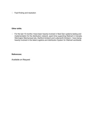  Fault finding and resolution
Other skills:
 For the last 15 months I have been heavily involved in Next Gen systems testing and
implementation for the distribution network, spent time supporting Walmart in Canada,
Warrington Mechanised site, Dartford Ambient and Lutterworth Ambient. I have being
heavily involved in the latest Logistics and distribution System for Walmart worldwide.
References:
Available on Request
 