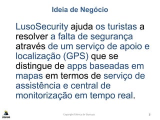 Ideia de Negócio
LusoSecurity ajuda os turistas a
resolver a falta de segurança
através de um serviço de apoio e
localização (GPS) que se
distingue de apps baseadas em
mapas em termos de serviço de
assistência e central de
monitorização em tempo real.
Copyright Fábrica de Startups 2
 