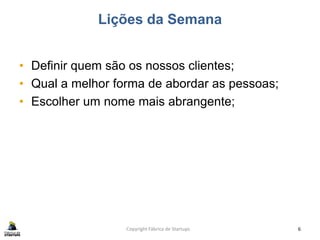 Lições da Semana
• Definir quem são os nossos clientes;
• Qual a melhor forma de abordar as pessoas;
• Escolher um nome mais abrangente;
Copyright Fábrica de Startups 6
 