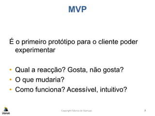 MVP
É o primeiro protótipo para o cliente poder
experimentar
• Qual a reacção? Gosta, não gosta?
• O que mudaria?
• Como funciona? Acessível, intuitivo?
Copyright Fábrica de Startups 7
 
