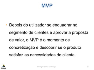 MVP
• Depois do utilizador se enquadrar no
segmento de clientes e aprovar a proposta
de valor, o MVP é o momento de
concretização e descobrir se o produto
satisfaz as necessidades do cliente.
Copyright Fábrica de Startups 8
 