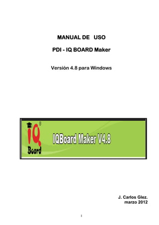 MANUAL DE USO

PDI - IQ BOARD Maker


Versión 4.8 para Windows




                           J. Carlos Glez.
                              marzo 2012


           1
 