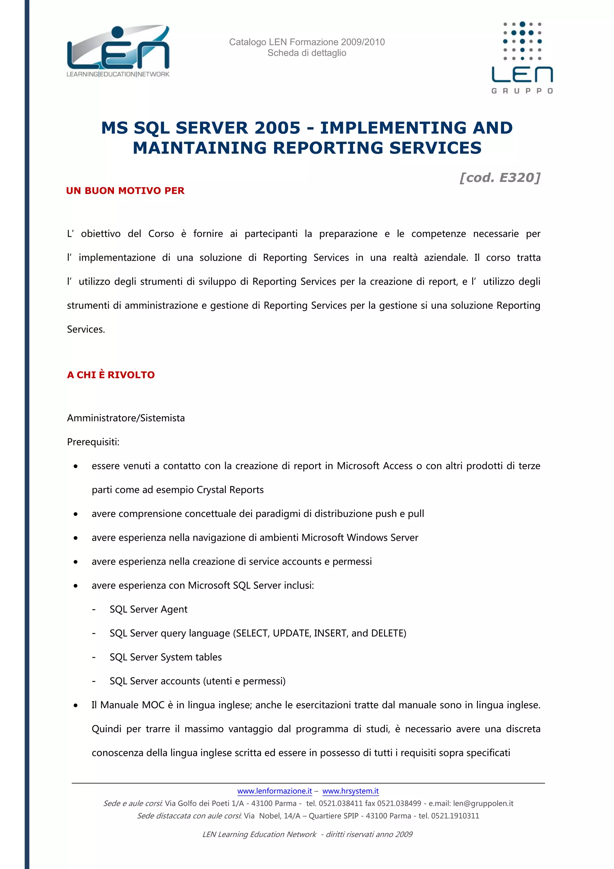 Catalogo LEN Formazione 2009/2010
Scheda di dettaglio
www.lenformazione.it – www.hrsystem.it
Sede e aule corsi: Via Golfo dei Poeti 1/A - 43100 Parma - tel. 0521.038411 fax 0521.038499 - e.mail: len@gruppolen.it
Sede distaccata con aule corsi: Via Nobel, 14/A – Quartiere SPIP - 43100 Parma - tel. 0521.1910311
LEN Learning Education Network - diritti riservati anno 2009
MS SQL SERVER 2005 - IMPLEMENTING AND
MAINTAINING REPORTING SERVICES
[cod. E320]
UN BUON MOTIVO PER
L’obiettivo del Corso è fornire ai partecipanti la preparazione e le competenze necessarie per
l’implementazione di una soluzione di Reporting Services in una realtà aziendale. Il corso tratta
l’utilizzo degli strumenti di sviluppo di Reporting Services per la creazione di report, e l’utilizzo degli
strumenti di amministrazione e gestione di Reporting Services per la gestione si una soluzione Reporting
Services.
A CHI È RIVOLTO
Amministratore/Sistemista
Prerequisiti:
 essere venuti a contatto con la creazione di report in Microsoft Access o con altri prodotti di terze
parti come ad esempio Crystal Reports
 avere comprensione concettuale dei paradigmi di distribuzione push e pull
 avere esperienza nella navigazione di ambienti Microsoft Windows Server
 avere esperienza nella creazione di service accounts e permessi
 avere esperienza con Microsoft SQL Server inclusi:
- SQL Server Agent
- SQL Server query language (SELECT, UPDATE, INSERT, and DELETE)
- SQL Server System tables
- SQL Server accounts (utenti e permessi)
 Il Manuale MOC è in lingua inglese; anche le esercitazioni tratte dal manuale sono in lingua inglese.
Quindi per trarre il massimo vantaggio dal programma di studi, è necessario avere una discreta
conoscenza della lingua inglese scritta ed essere in possesso di tutti i requisiti sopra specificati
 