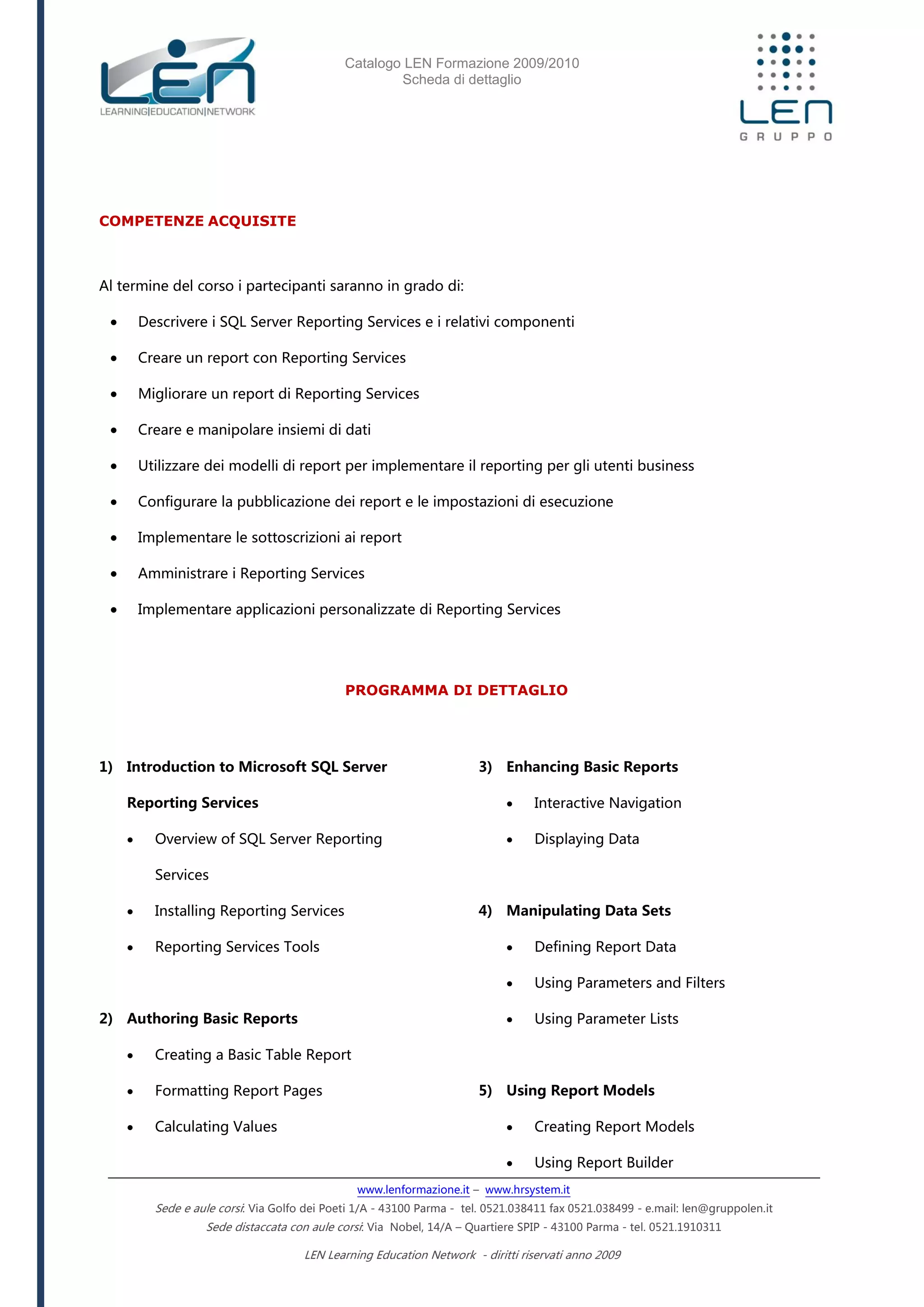 Catalogo LEN Formazione 2009/2010
Scheda di dettaglio
www.lenformazione.it – www.hrsystem.it
Sede e aule corsi: Via Golfo dei Poeti 1/A - 43100 Parma - tel. 0521.038411 fax 0521.038499 - e.mail: len@gruppolen.it
Sede distaccata con aule corsi: Via Nobel, 14/A – Quartiere SPIP - 43100 Parma - tel. 0521.1910311
LEN Learning Education Network - diritti riservati anno 2009
COMPETENZE ACQUISITE
Al termine del corso i partecipanti saranno in grado di:
 Descrivere i SQL Server Reporting Services e i relativi componenti
 Creare un report con Reporting Services
 Migliorare un report di Reporting Services
 Creare e manipolare insiemi di dati
 Utilizzare dei modelli di report per implementare il reporting per gli utenti business
 Configurare la pubblicazione dei report e le impostazioni di esecuzione
 Implementare le sottoscrizioni ai report
 Amministrare i Reporting Services
 Implementare applicazioni personalizzate di Reporting Services
PROGRAMMA DI DETTAGLIO
1) Introduction to Microsoft SQL Server
Reporting Services
 Overview of SQL Server Reporting
Services
 Installing Reporting Services
 Reporting Services Tools
2) Authoring Basic Reports
 Creating a Basic Table Report
 Formatting Report Pages
 Calculating Values
3) Enhancing Basic Reports
 Interactive Navigation
 Displaying Data
4) Manipulating Data Sets
 Defining Report Data
 Using Parameters and Filters
 Using Parameter Lists
5) Using Report Models
 Creating Report Models
 Using Report Builder
 