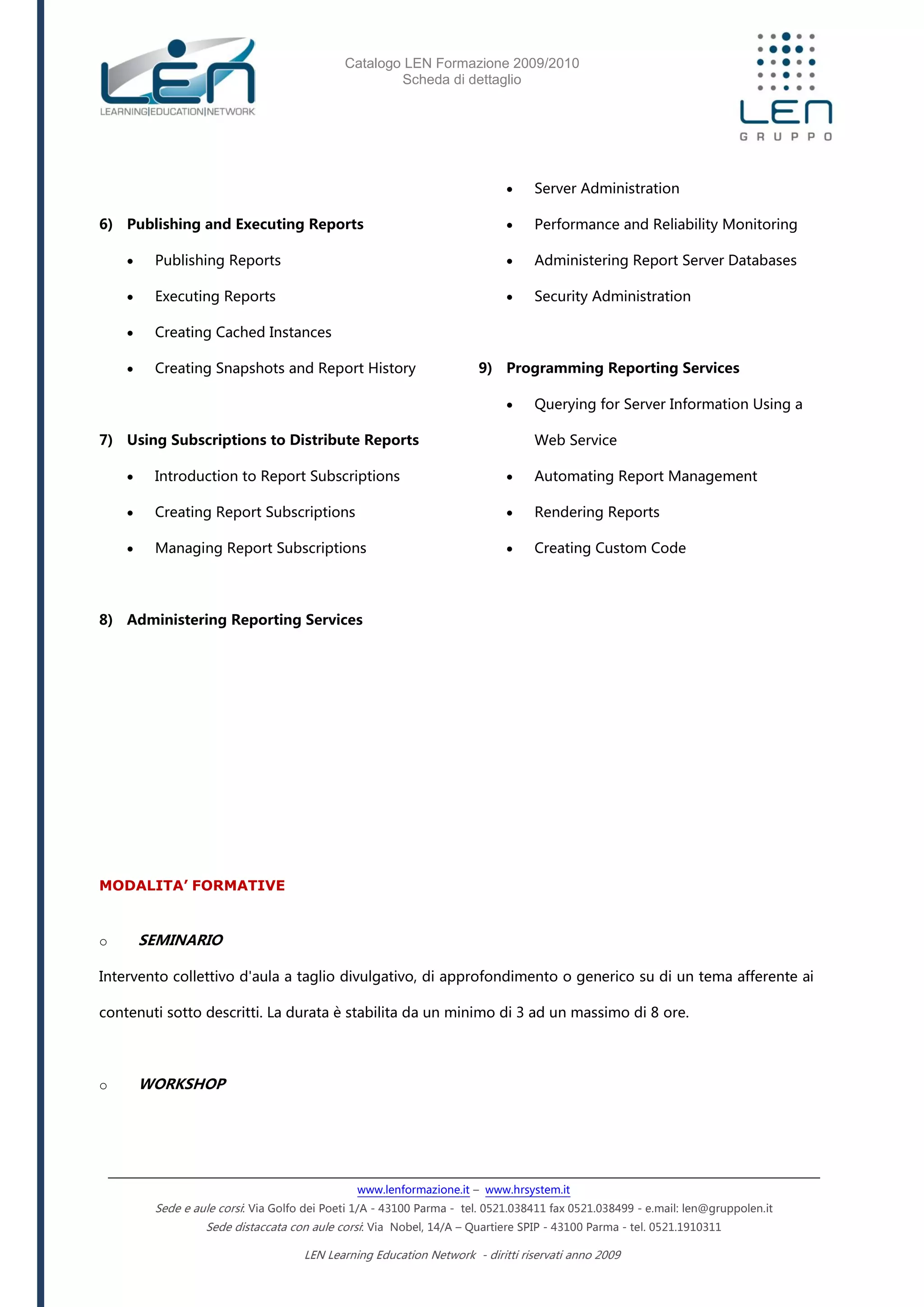 Catalogo LEN Formazione 2009/2010
Scheda di dettaglio
www.lenformazione.it – www.hrsystem.it
Sede e aule corsi: Via Golfo dei Poeti 1/A - 43100 Parma - tel. 0521.038411 fax 0521.038499 - e.mail: len@gruppolen.it
Sede distaccata con aule corsi: Via Nobel, 14/A – Quartiere SPIP - 43100 Parma - tel. 0521.1910311
LEN Learning Education Network - diritti riservati anno 2009
6) Publishing and Executing Reports
 Publishing Reports
 Executing Reports
 Creating Cached Instances
 Creating Snapshots and Report History
7) Using Subscriptions to Distribute Reports
 Introduction to Report Subscriptions
 Creating Report Subscriptions
 Managing Report Subscriptions
8) Administering Reporting Services
 Server Administration
 Performance and Reliability Monitoring
 Administering Report Server Databases
 Security Administration
9) Programming Reporting Services
 Querying for Server Information Using a
Web Service
 Automating Report Management
 Rendering Reports
 Creating Custom Code
MODALITA’ FORMATIVE
o SEMINARIO
Intervento collettivo d'aula a taglio divulgativo, di approfondimento o generico su di un tema afferente ai
contenuti sotto descritti. La durata è stabilita da un minimo di 3 ad un massimo di 8 ore.
o WORKSHOP
 