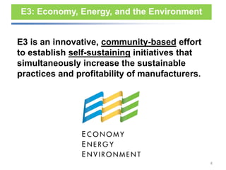 E3: Economy, Energy, and the Environment


E3 is an innovative, community-based effort
to establish self-sustaining initiatives that
simultaneously increase the sustainable
practices and profitability of manufacturers.




                                                4
 