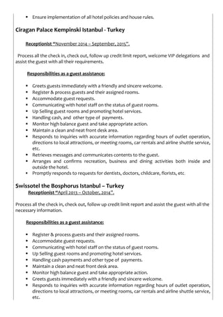  Ensure implementation of all hotel policies and house rules.
Ciragan Palace Kempinski Istanbul - Turkey
Receptionist “November 2014 – September, 2015”.
Process all the check in, check out, follow up credit limit report, welcome VIP delegations and
assist the guest with all their requirements.
Responsibilities as a guest assistance:
 Greets guests immediately with a friendly and sincere welcome.
 Register & process guests and their assigned rooms.
 Accommodate guest requests.
 Communicating with hotel staff on the status of guest rooms.
 Up Selling guest rooms and promoting hotel services.
 Handling cash, and other type of payments.
 Monitor high balance guest and take appropriate action.
 Maintain a clean and neat front desk area.
 Responds to inquiries with accurate information regarding hours of outlet operation,
directions to local attractions, or meeting rooms, car rentals and airline shuttle service,
etc.
 Retrieves messages and communicates contents to the guest.
 Arranges and confirms recreation, business and dining activities both inside and
outside the hotel.
 Promptly responds to requests for dentists, doctors, childcare, florists, etc.
Swissotel the Bosphorus Istanbul – Turkey
Receptionist “April 2013 – October, 2014”.
Process all the check in, check out, follow up credit limit report and assist the guest with all the
necessary information.
Responsibilities as a guest assistance:
 Register & process guests and their assigned rooms.
 Accommodate guest requests.
 Communicating with hotel staff on the status of guest rooms.
 Up Selling guest rooms and promoting hotel services.
 Handling cash payments and other type of payments.
 Maintain a clean and neat front desk area.
 Monitor high balance guest and take appropriate action.
 Greets guests immediately with a friendly and sincere welcome.
 Responds to inquiries with accurate information regarding hours of outlet operation,
directions to local attractions, or meeting rooms, car rentals and airline shuttle service,
etc.
 