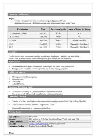 Degree
• Company Secretary,(CS) from Institute of Company Secretaries Of India
• Bachelor of Commerce, (B.COM) from (Nagindas Khandwala College, Malad (W) )
Examination Year Percentage/Marks Name of University/Board
C.S Professional (Finals) Dec- 2015 51.25% ICSI
C.S Executive Dec-2012 59.33% ICSI
T.Y.Bcom Apr-2010 69.42% Mumbai University
H.S.C. Feb-2007 65.83% Maharashtra State Board
S.S.C Mar- 2005 75.86% Maharashtra State Board
Good oral and written communication skills, quick learner, Leadership, Flexibility and adaptability,
creative ideas, positive attitude, financial management, goal oriented and self motivated.CHNICAL SKILLSTE
• Student Induction Program (SIP) awarded “Best Project” for Power Point Presentation.
• Participated and awarded in various events like arts & craft, dancing, elocution.
• Playing outdoor and indoor games
• Listening music
• Travelling
• Art and Drawing
• Accustomed to working in a computerized LAN enabled environment.
• Conversant in MS Office, windows, & Familiar with internet operation.
• Training of 15 days with Registrar of companies (Ministry of corporate affairs) (Marine lines, Mumbai).
• Attended various seminars related to Companies act, 2013
• Organized & participated in various events in college.
Personal Details
Date of Birth 14/11/1989
Address 101, Madhuvan CHS, Near Shree Ram Nagar, Vartak road, Virar (W)
Contact Number 91- 9561836311
Email ID vyom.joshi14@gmail.com, csvmvyas@gmail.com
Languages Spoken English, Gujarati, Hindi, Marathi
Date:
Education Qualification
Strengths
Achievements
Hobbies & Interest
Computer &Technical Skills
Curricular Activities
 
