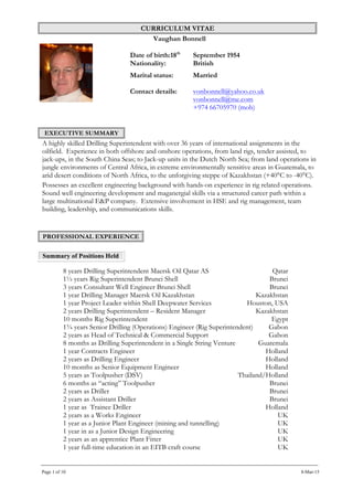 CURRICULUM VITAE
Vaughan Bonnell
Page 1 of 10 8-Mar-15
Date of birth:18th
September 1954
Nationality: British
Marital status: Married
Contact details: vonbonnell@yahoo.co.uk
vonbonnell@me.com
+974 66705970 (mob)
EXECUTIVE SUMMARY
A highly skilled Drilling Superintendent with over 36 years of international assignments in the
oilfield. Experience in both offshore and onshore operations, from land rigs, tender assisted, to
jack-ups, in the South China Seas; to Jack-up units in the Dutch North Sea; from land operations in
jungle environments of Central Africa, in extreme environmentally sensitive areas in Guatemala, to
arid desert conditions of North Africa, to the unforgiving steppe of Kazakhstan (+40°C to -40°C).
Possesses an excellent engineering background with hands-on experience in rig related operations.
Sound well engineering development and maganergial skills via a structured career path within a
large multinational E&P company. Extensive involvement in HSE and rig management, team
building, leadership, and communications skills.
PROFESSIONAL EXPERIENCE
Summary of Positions Held
8 years Drilling Superintendent Maersk Oil Qatar AS Qatar
1½ years Rig Superintendent Brunei Shell Brunei
3 years Consultant Well Engineer Brunei Shell Brunei
1 year Drilling Manager Maersk Oil Kazakhstan Kazakhstan
1 year Project Leader within Shell Deepwater Services Houston, USA
2 years Drilling Superintendent – Resident Manager Kazakhstan
10 months Rig Superintendent Egypt
1¾ years Senior Drilling (Operations) Engineer (Rig Superintendent) Gabon
2 years as Head of Technical & Commercial Support Gabon
8 months as Drilling Superintendent in a Single String Venture Guatemala
1 year Contracts Engineer Holland
2 years as Drilling Engineer Holland
10 months as Senior Equipment Engineer Holland
5 years as Toolpusher (DSV) Thailand/Holland
6 months as “acting” Toolpusher Brunei
2 years as Driller Brunei
2 years as Assistant Driller Brunei
1 year as Trainee Driller Holland
2 years as a Works Engineer UK
1 year as a Junior Plant Engineer (mining and tunnelling) UK
1 year in as a Junior Design Engineering UK
2 years as an apprentice Plant Fitter UK
1 year full-time education in an EITB craft course UK
 