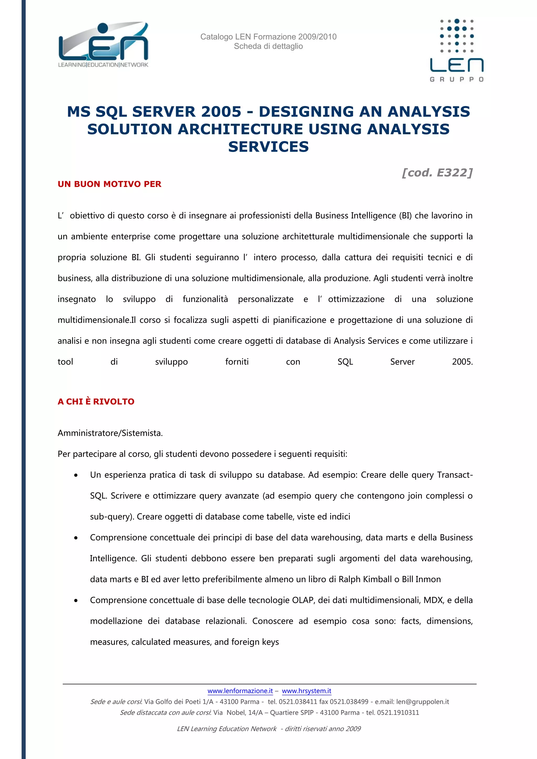 Catalogo LEN Formazione 2009/2010
Scheda di dettaglio
www.lenformazione.it – www.hrsystem.it
Sede e aule corsi: Via Golfo dei Poeti 1/A - 43100 Parma - tel. 0521.038411 fax 0521.038499 - e.mail: len@gruppolen.it
Sede distaccata con aule corsi: Via Nobel, 14/A – Quartiere SPIP - 43100 Parma - tel. 0521.1910311
LEN Learning Education Network - diritti riservati anno 2009
MS SQL SERVER 2005 - DESIGNING AN ANALYSIS
SOLUTION ARCHITECTURE USING ANALYSIS
SERVICES
[cod. E322]
UN BUON MOTIVO PER
L’obiettivo di questo corso è di insegnare ai professionisti della Business Intelligence (BI) che lavorino in
un ambiente enterprise come progettare una soluzione architetturale multidimensionale che supporti la
propria soluzione BI. Gli studenti seguiranno l’intero processo, dalla cattura dei requisiti tecnici e di
business, alla distribuzione di una soluzione multidimensionale, alla produzione. Agli studenti verrà inoltre
insegnato lo sviluppo di funzionalità personalizzate e l’ottimizzazione di una soluzione
multidimensionale.Il corso si focalizza sugli aspetti di pianificazione e progettazione di una soluzione di
analisi e non insegna agli studenti come creare oggetti di database di Analysis Services e come utilizzare i
tool di sviluppo forniti con SQL Server 2005.
A CHI È RIVOLTO
Amministratore/Sistemista.
Per partecipare al corso, gli studenti devono possedere i seguenti requisiti:
 Un esperienza pratica di task di sviluppo su database. Ad esempio: Creare delle query Transact-
SQL. Scrivere e ottimizzare query avanzate (ad esempio query che contengono join complessi o
sub-query). Creare oggetti di database come tabelle, viste ed indici
 Comprensione concettuale dei principi di base del data warehousing, data marts e della Business
Intelligence. Gli studenti debbono essere ben preparati sugli argomenti del data warehousing,
data marts e BI ed aver letto preferibilmente almeno un libro di Ralph Kimball o Bill Inmon
 Comprensione concettuale di base delle tecnologie OLAP, dei dati multidimensionali, MDX, e della
modellazione dei database relazionali. Conoscere ad esempio cosa sono: facts, dimensions,
measures, calculated measures, and foreign keys
 