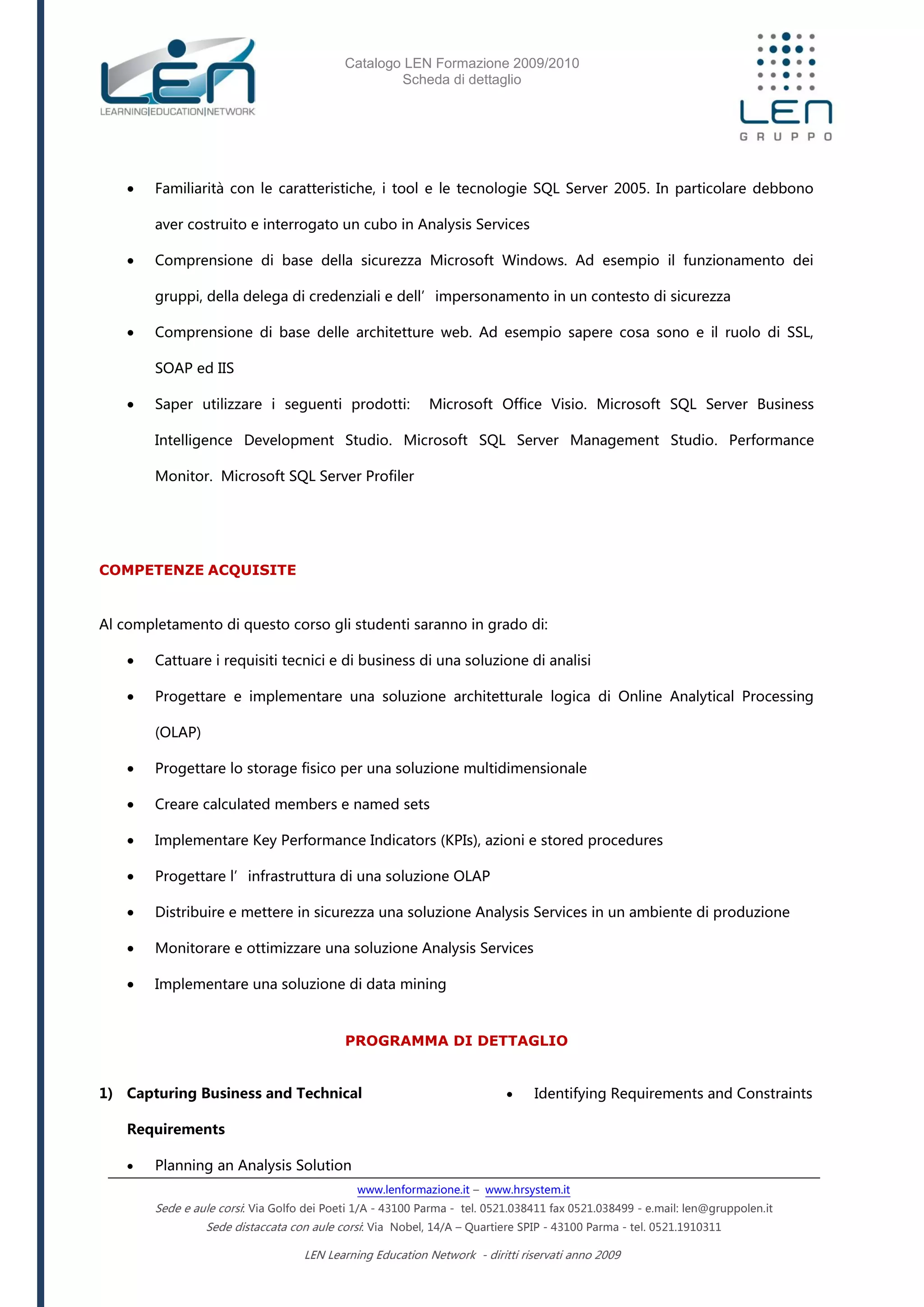 Catalogo LEN Formazione 2009/2010
Scheda di dettaglio
www.lenformazione.it – www.hrsystem.it
Sede e aule corsi: Via Golfo dei Poeti 1/A - 43100 Parma - tel. 0521.038411 fax 0521.038499 - e.mail: len@gruppolen.it
Sede distaccata con aule corsi: Via Nobel, 14/A – Quartiere SPIP - 43100 Parma - tel. 0521.1910311
LEN Learning Education Network - diritti riservati anno 2009
 Familiarità con le caratteristiche, i tool e le tecnologie SQL Server 2005. In particolare debbono
aver costruito e interrogato un cubo in Analysis Services
 Comprensione di base della sicurezza Microsoft Windows. Ad esempio il funzionamento dei
gruppi, della delega di credenziali e dell’impersonamento in un contesto di sicurezza
 Comprensione di base delle architetture web. Ad esempio sapere cosa sono e il ruolo di SSL,
SOAP ed IIS
 Saper utilizzare i seguenti prodotti: Microsoft Office Visio. Microsoft SQL Server Business
Intelligence Development Studio. Microsoft SQL Server Management Studio. Performance
Monitor. Microsoft SQL Server Profiler
COMPETENZE ACQUISITE
Al completamento di questo corso gli studenti saranno in grado di:
 Cattuare i requisiti tecnici e di business di una soluzione di analisi
 Progettare e implementare una soluzione architetturale logica di Online Analytical Processing
(OLAP)
 Progettare lo storage fisico per una soluzione multidimensionale
 Creare calculated members e named sets
 Implementare Key Performance Indicators (KPIs), azioni e stored procedures
 Progettare l’infrastruttura di una soluzione OLAP
 Distribuire e mettere in sicurezza una soluzione Analysis Services in un ambiente di produzione
 Monitorare e ottimizzare una soluzione Analysis Services
 Implementare una soluzione di data mining
PROGRAMMA DI DETTAGLIO
1) Capturing Business and Technical
Requirements
 Planning an Analysis Solution
 Identifying Requirements and Constraints
 