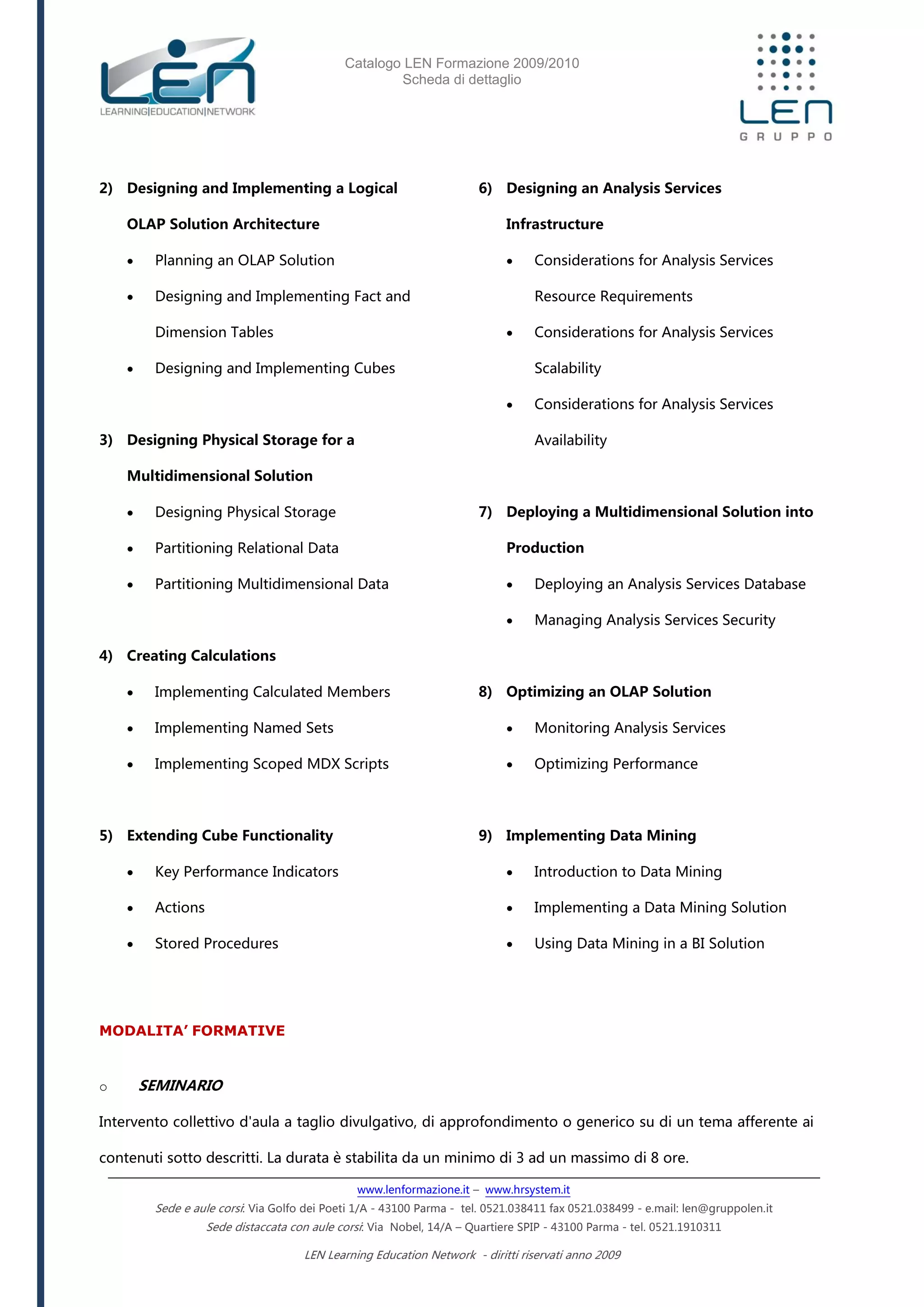 Catalogo LEN Formazione 2009/2010
Scheda di dettaglio
www.lenformazione.it – www.hrsystem.it
Sede e aule corsi: Via Golfo dei Poeti 1/A - 43100 Parma - tel. 0521.038411 fax 0521.038499 - e.mail: len@gruppolen.it
Sede distaccata con aule corsi: Via Nobel, 14/A – Quartiere SPIP - 43100 Parma - tel. 0521.1910311
LEN Learning Education Network - diritti riservati anno 2009
2) Designing and Implementing a Logical
OLAP Solution Architecture
 Planning an OLAP Solution
 Designing and Implementing Fact and
Dimension Tables
 Designing and Implementing Cubes
3) Designing Physical Storage for a
Multidimensional Solution
 Designing Physical Storage
 Partitioning Relational Data
 Partitioning Multidimensional Data
4) Creating Calculations
 Implementing Calculated Members
 Implementing Named Sets
 Implementing Scoped MDX Scripts
5) Extending Cube Functionality
 Key Performance Indicators
 Actions
 Stored Procedures
6) Designing an Analysis Services
Infrastructure
 Considerations for Analysis Services
Resource Requirements
 Considerations for Analysis Services
Scalability
 Considerations for Analysis Services
Availability
7) Deploying a Multidimensional Solution into
Production
 Deploying an Analysis Services Database
 Managing Analysis Services Security
8) Optimizing an OLAP Solution
 Monitoring Analysis Services
 Optimizing Performance
9) Implementing Data Mining
 Introduction to Data Mining
 Implementing a Data Mining Solution
 Using Data Mining in a BI Solution
MODALITA’ FORMATIVE
o SEMINARIO
Intervento collettivo d'aula a taglio divulgativo, di approfondimento o generico su di un tema afferente ai
contenuti sotto descritti. La durata è stabilita da un minimo di 3 ad un massimo di 8 ore.
 