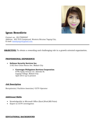 Igean Benedicto
Contact no: 09179909267
Address: #92 TUP Compound, Western Bicutan Taguig City.
E-mail: dalidajing24@gmail.com
OBJECTIVE: To obtain a rewarding and challenging role in a growth oriented organization.
PROFESSIONAL EXPERIENCE
• Soliman Security Services Inc.
2182 Don Chino Roces Ave. Makati City
 Convergys Philippines Services Corporation
6796 Ayala Avenue cor. Salcedo St.
Legaspi Village, Makati City
April 2013 up to present
Job Description
Receptionist/ Facilities Associate/ CCTV Operator
Additional Skills
• Knowledgeable in Microsoft Office (Excel,Word,MS Point)
• Expert in CCTV investigation
EDUCATIONAL BACKGROUND
 