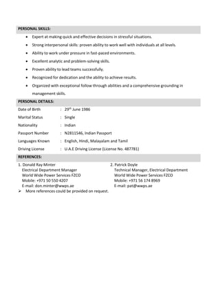 PERSONAL SKILLS:
 Expert at making quick and effective decisions in stressful situations.
 Strong interpersonal skills: proven ability to work well with individuals at all levels.
 Ability to work under pressure in fast-paced environments.
 Excellent analytic and problem-solving skills.
 Proven ability to lead teams successfully.
 Recognized for dedication and the ability to achieve results.
 Organized with exceptional follow through abilities and a comprehensive grounding in
management skills.
PERSONAL DETAILS:
Date of Birth : 29th June 1986
Marital Status : Single
Nationality : Indian
Passport Number : N2811546, Indian Passport
Languages Known : English, Hindi, Malayalam and Tamil
Driving License : U.A.E Driving License (License No. 487781)
REFERENCES:
1. Donald Ray Minter
Electrical Department Manager
World Wide Power Services FZCO
Mobile: +971 50 550 4207
E-mail: don.minter@wwps.ae
2. Patrick Doyle
Technical Manager, Electrical Department
World Wide Power Services FZCO
Mobile: +971 56 174 8969
E-mail: pat@wwps.ae
 More references could be provided on request.
 