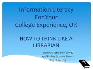 Information Literacy
For Your
College Experience, OR
HOW TO THINK LIKE A
LIBRARIAN
Bl101: Old Testament Survey
April Lindsey & James Stewart
August 24, 2015
 