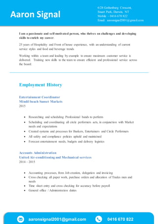 aaronsignal2001@gmail.com 0416 670 822
/
I am a passionate and self-motivated person, who thrives on challenges and developing
skills to enrich my career.
25 years of Hospitality and Front of house experience, with an understanding of current
service styles and food and beverage trends
Working within a team and leading by example to ensure maximum customer service is
delivered. Training new skills to the team to ensure efficient and professional service across
the board.
Employment History
Entertainment Coordinator
Mindil beach Sunset Markets
2015
 Researching and scheduling Professional bands to perform
 Scheduling and coordinating all circle performers acts, in conjunction with Market
needs and expectations
 Created systems and processes for Buskers, Entertainers and Circle Performers
 All safety and compliance policies upheld and maintained
 Forecast entertainment needs, budgets and delivery logistics
Accounts Administration
United Air-conditioning and Mechanical services
2014 – 2015
 Accounting processes, from Job creation, delegation and invoicing
 Cross checking all paper work, purchase orders and allocation of Trades men and
needs
 Time sheet entry and cross checking for accuracy before payroll
 General office / Administration duties
Aaron Signal
6/28 Gothenburg Crescent,
Stuart Park, Darwin, NT
Mobile – 0416 670 822
Email: aaronsignal2001@gmail.com
 